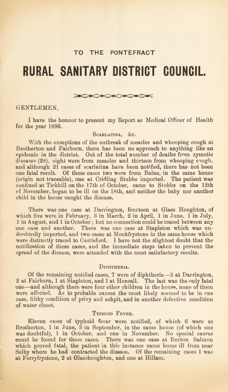 RURAL SANITARY DISTRICT COUNCIL. GENTLEMEN, I have the honour to present my Report as Medical Officer of Health for the year 1896. Scarlatina, &c. With the exceptions of the outbreak of measles and whooping cough at Brotherton and Fairburn, there has been no approach to anything like an epidemic in the district. Out of the total number of deaths from zymotic diseases (28), eight were from measles and thirteen from whooping cough, and although 21 cases of scarlatina have been notified, there has not been one fatal result. Of these cases two were from Balne, in the same house (origin not traceable), one at Cridling Stubbs imported. The patient was confined at Tickhill on the 17th of October, came to Stubbs on the 12th of November, began to be ill on the 18th, and neither the baby nor another child in the house caught the disease. There was one case at Darriugton, fourteen at Glass Houghton, of which five were in February, 8 in March, 2 in April, 1 in June, 1 in July, 1 in August, and 1 in October ; but no connection could be traced between any one case and another. There was one case at Stapleton which was un¬ doubtedly imported, and two cases at Monkfrystone in the same house which were distinctly traced to Castleford. I have not the slightest doubt that the notification of these cases, and the immediate steps taken to prevent the spread of the disease, were attended with the most satisfactory results. Diphtheria. Of the remaining notified cases, 7 were of diphtheria—8 at Darrington, 2 at Fairburn, 1 at Stapleton, and 1 at Hensall. The last was the only fatal one—and although there were four other children in the house, none of them were affected. As to probable causes the most likely seemed to be in one case, filthy condition of privy and ashpit, and in another defective condition of water closet. Typhoid Fever. Eleven cases of typhoid fever were notified, of which 6 were at Brotherton, 1 in June, 3 in September, in the same house (of which one was doubtful), 1 in October, and one in November. No special causes could be found for these case3. There was one case at Burton Salmon which proved fatal, the patient in this instance came home ill from near Selby where he had contracted the disease. Of the remaining cases 1 was