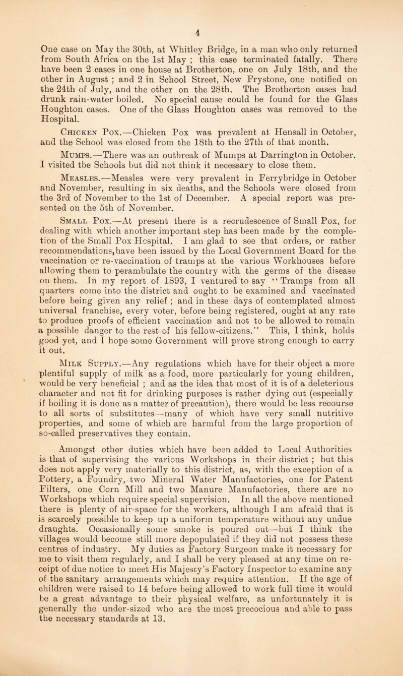 One case on May the 30th, at Whitley Bridge, in a man -who only returned from South Africa on the 1st May ; this case terminated fatally. There have been 2 cases in one house at Brotherton, one on July 18th, and the other in August ; and 2 in School Street, New Frystone, one notified on the 24th of July, and the other on the 28th. The Brotherton cases had drunk rain-water boiled. No special cause could be found for the Glass Houghton cases. One of the Glass Houghton cases was removed to the Hospital. Chicken Pox.—Chicken Pox was. prevalent at Hensall in October, and the School was closed from the 18th to the 27th of that month. Mumps.—There was an outbreak of Mumps at Darrington in October. I visited the Schools but did not think it necessary to close them. Measles.—Measles were very prevalent in Ferrybridge in October and November, resulting in six deaths, and the Schools were closed from the 3rd of November to the 1st of December. A special report was pre¬ sented on the 5th of November. Small Pox.—At present there is a recrudescence of Small Pox, for dealing with which another important step has been made by the comple¬ tion of the Small Pox Hospital. I am glad to see that orders, or rather recommendations,have been issued by the Local Government Board for the vaccination or re-vaccination of tramps at the various Workhouses before allowing them to perambulate the country with the germs of the disease on them. In my report of 1893, I ventured to say “Tramps from all quarters come into the district and ought to be examined and vaccinated before being given any relief ; and in these days of contemplated almost universal franchise, every voter, before being registered, ought at any rate to produce proofs of efficient vaccination and not to be allowed to remain a possible danger to the rest of his fellow-citizens.” This, I think, holds good yet, and I hope some Government will prove strong enough to carry it out. Milk Supply.—Any regulations which have for their object a more plentiful supply of milk as a food, more particularly for young children, would be very beneficial ; and as the idea that most of it is of a deleterious character and not fit for drinking purposes is rather dying out (especially if boiling it is done as a matter of precaution), there would be less recourse to all sorts of substitutes—many of which have very small nutritive properties, and some of which are harmful from the large proportion of so-called preservatives they contain. Amongst other duties which have been added to Local Authorities is that of supervising the various Workshops in their district ; but this does not apply very materially to this district, as, with the exception of a Pottery, a Foundry, two Mineral Water Manufactories, one for Patent Filters, one Corn Mill and two Manure Manufactories, there are no Workshops which require special supervision. In all the above mentioned there is plenty of air-space for the workers, although I am afraid that it is scarcely possible to keep up a uniform temperature without any undue draughts. Occasionally some smoke is poured out—but I think the villages would become still more depopulated if they did not possess these centres of industry. My duties as Factory Surgeon make it necessary for me to visit them regularly, and I shall be very pleased at any time on re¬ ceipt of due notice to meet His Majescy’s Factory Inspector to examine any of the sanitary arrangements which may require attention. If the age of children were raised to 14 before being allowed to work full time it would be a great advantage to their physical welfare, as unfortunately it is generally the under-sized who are the most precocious and able to pass the necessary standards at 13.