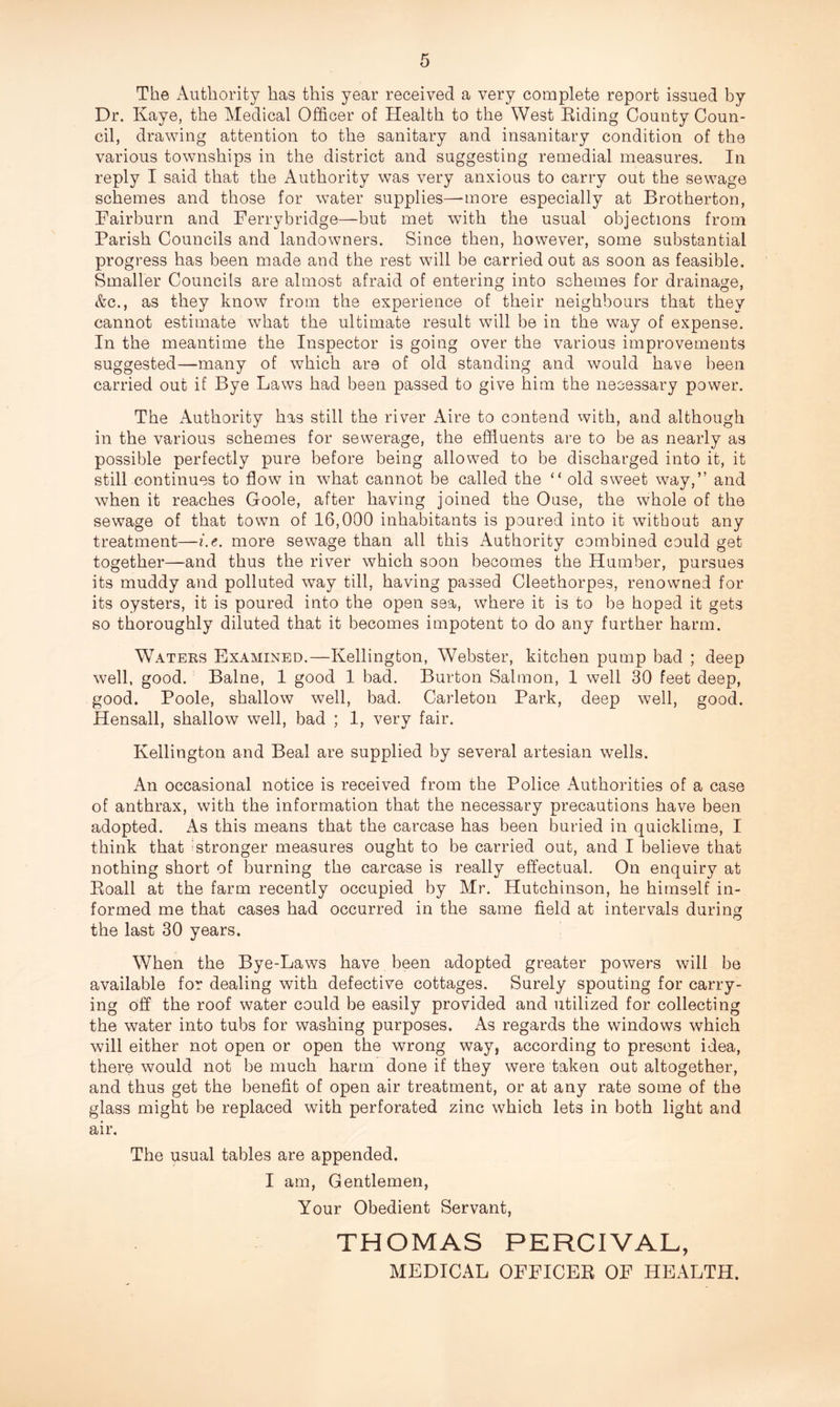 The Authority has this year received a very complete report issued by Dr. Kaye, the Medical Officer of Health to the West Eiding County Coun¬ cil, drawing attention to the sanitary and insanitary condition of the various townships in the district and suggesting remedial measures. In reply I said that the Authority was very anxious to carry out the sewage schemes and those for water supplies—-more especially at Brotherton, Fairburn and Ferrybridge—but met with the usual objections from Parish Councils and landowners. Since then, however, some substantial progress has been made and the rest will be carried out as soon as feasible. Smaller Councils are almost afraid of entering into schemes for drainage, &c., as they know from the experience of their neighbours that they cannot estimate what the ultimate result will be in the way of expense. In the meantime the Inspector is going over the various improvements suggested—many of which are of old standing and would have been carried out if Bye Laws had been passed to give him the necessary power. The Authority has still the river Aire to contend vvith, and although in the various schemes for sewerage, the effluents are to be as nearly as possible perfectly pure before being allowed to be discharged into it, it still continues to flow in what cannot be called the “ old sweet way,” and when it reaches Goole, after having joined the Ouse, the whole of the sewage of that town of 16,000 inhabitants is poured into it without any treatment—i.e. more sewage than all this Authority combined could get together—and thus the river which soon becomes the Humber, pursues its muddy and polluted way till, having passed Cleethorpes, renowned for its oysters, it is poured into the open sea, where it is to be hoped it gets so thoroughly diluted that it becomes impotent to do any further harm. Waters Examined.—Kellington, Webster, kitchen pump bad ; deep well, good. Balne, 1 good 1 bad. Burton Salmon, 1 well 30 feet deep, good. Poole, shallow well, bad. Carleton Park, deep well, good. Hensall, shallow well, bad ; 1, very fair. Kellington and Beal are supplied by several artesian wells. An occasional notice is received from the Police Authorities of a case of anthrax, with the information that the necessary precautions have been adopted. As this means that the carcase has been buried in quicklime, I think that ?stronger measures ought to be carried out, and I believe that nothing short of burning the carcase is really effectual. On enquiry at Eoall at the farm recently occupied by Mr. Hutchinson, he himself in¬ formed me that cases had occurred in the same field at intervals during the last 30 years. When the Bye-Laws have been adopted greater powers will be available for dealing with defective cottages. Surely spouting for carry¬ ing off the roof water could be easily provided and utilized for collecting the water into tubs for washing purposes. As regards the windows which will either not open or open the wrong way, according to present idea, there would not be much harm done if they were taken out altogether, and thus get the benefit of open air treatment, or at any rate some of the glass might be replaced with perforated zinc which lets in both light and air. The usual tables are appended. I am, Gentlemen, Your Obedient Servant, THOMAS PERCIVAL, MEDICAL OFFICER OF HEALTH.