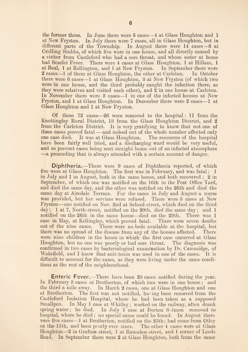 the former three. In June there were 5 cases—4 at Glass Houghton and 1 at New Fryston. In July there were 7 cases, all in Glass Houghton, but in different parts of the Township. In August there were 14 cases—6 at Cridling Stubbs, of which five were in one house, and all directly caused by a visitor from Castleford who had a sore throat, and whose sister at home had Scarlet Fever. There were 4 cases at Glass Houghton, 1 at Hillam, 1 at Beal, 1 at Kellington, and 1 at New Fryston. In September there were 2 cases—1 of them at Glass Houghton, the other at Carleton. In October there were 6 cases—1 at Glass Houghton, 8 at New Fryston (of which two were in one house, and the third probably caught the infection there, as they were relatives and visited each other), and 2 in one house at Carleton. In November there were 8 cases—1 in one of the infected houses at New Fryston, and 1 at Glass Houghton. In December there were 2 cases—1 at Glass Houghton and 1 at New Fryston. Of these 72 cases—26 were removed to the hospital : 11 from the Knottingley Rural District, 18 from the Glass Houghton District, and 2 from the Carleton District. It is very gratifying to know that not one of these cases proved fatal — and indeed out of the whole number affected only one case died. It was at Glass Houghton. The resources of the hospital have been fairly well tried, and a discharging ward would be very useful, and so prevent cases being sent straight home out of an infected atmosphere —a proceeding that is always attended with a certain amount of danger. Diphth eria.—There were 9 cases of Diphtheria reported, of which five were at Glass Houghton. The first was in February, and was fatal; 1 in July and 1 in August, both in the same house, and both recovered ; 2 in September, of which one was notified on the 16th in the Post Office Yard, and died the same day, and the other was notified on the 26th and died the same day at Airedale Terrace. For the cases in July and August a nurse was provided, but her services were refused. There were 3 cases at New Fryston—one notified on Nov. 2nd at School-street, which died on the third day; 1 at 7, North-street, notified on the 20th, died the same day; and 1 notified on the 26th in the same house—died on the 29th. There was 1 case in May, at Kellingley, which proved fatal. There were seven deaths out of the nine cases. There were no beds available at the hospital, but there was no spread of the disease from any of the houses affected. There were nine children in the house in which the first case occurred at Glass Houghton, but no one was poorly or had sore throat. The diagnosis was confirmed in two cases by bacteriological examination by Dr. Cammidge, of Wakefield, and I know that anti-toxin was used in one of the cases. It is difficult to account for the cases, as they were living under the same condi¬ tions as the rest of the neighbourhood. Enteric Fever.—There have been 23 cases notified during the year. In February 3 cases at Brotherton, of which two were in one house ; and the third a mile away. In March 2 cases, one at Glass Houghton and one at Brotherton. The first was not notified, having been removed from the Castleford Isolation Hospital, where he had been taken as a supposed Smallpox. In May 1 case at Whitley; worked on the railway, aften drank spring water ; he died. In July 1 case at Burton S'lmon removed to hospital, where he died ; no special cause could be found. In August there were five cases—1 at Brotherton, notified on the 25th; had come from Otley oil the 15th, and been pcorly ever since. The other 4 cases were at Glass Houghton—2 in Grafton-street, 1 at Ramsden-street, and 1 corner of Leeds Road. In September there were 2 at Glass Houghton, both from the same