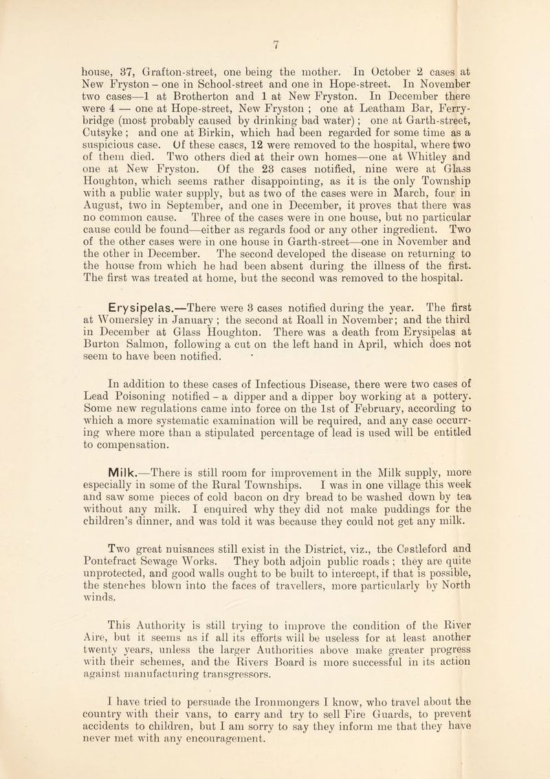 New Fryston - one in School-street and one in Hope-street. In November two cases—1 at Brotherton and 1 at New Fryston. In December there were 4 — one at Hope-street, New Fryston ; one at Leatham Bar, Ferry¬ bridge (most probably caused by drinking bad water); one at Garth-street, Cutsyke ; and one at Birkin, which had been regarded for some time as a suspicious case. Of these cases, 12 were removed to the hospital, where two of them died. Two others died at their own homes—one at Whitley and one at New Fryston. Of the 23 cases notified, nine were at Glass Houghton, which seems rather disappointing, as it is the only Township with a public water supply, but as two of the cases were in March, four in August, two in September, and one in December, it proves that there was no common cause. Three of the cases were in one house, but no particular cause could be found—either as regards food or any other ingredient. Two of the other cases were in one house in Garth-street—one in November and the other in December. The second developed the disease on returning to the house from which he had been absent during the illness of the first. The first was treated at home, but the second was removed to the hospital. Erysipelas.—There were 3 cases notified during the year. The first at Womersley in January ; the second at Roall in November; and the third in December at Glass Houghton. There was a death from Erysipelas at Burton Salmon, following a cut on the left hand in April, which does not seem to have been notified. In addition to these cases of Infectious Disease, there were two cases of Lead Poisoning notified - a dipper and a dipper boy working at a pottery. Some new regulations came into force on the 1st of February, according to which a more systematic examination will be required, and any case occurr¬ ing where more than a stipulated percentage of lead is used will be entitled to compensation. Milk.—There is still room for improvement in the Milk supply, more especially in some of the Rural Townships. I was in one village this week and saw some pieces of cold bacon on dry bread to be washed down by tea without any milk. I enquired why they did not make puddings for the children’s dinner, and was told it was because they could not get any milk. Two great nuisances still exist in the District, viz., the Cestleford and Pontefract Sewage Works. They both adjoin public roads ; they are quite unprotected, and good walls ought to be built to intercept, if that is possible, the stenches blown into the faces of travellers, more particularly by North winds. This Authority is still trying to improve the condition of the River Aire, but it seems as if all its efforts will be useless for at least another twenty years, unless the larger Authorities above make greater progress with their schemes, and the Rivers Board is more successful in its action against manufacturing transgressors. / I have tried to persuade the Ironmongers I know, who travel about the country with their vans, to carry and try to sell Fire Guards, to prevent accidents to children, but I am sorry to say they inform me that they have never met with any encouragement.