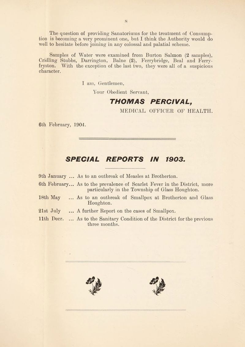 The question of providing Sanatoriums for the treatment of Consump¬ tion is becoming a very prominent one, but I think the Authority would do well to hesitate before joining in any colossal and palatial scheme. Samples of Water were examined from Burton Salmon (2 samples), Cridling Stubbs, Darrington, Balne (2), Ferrybridge, Beal and Ferry - fryston. With the exception of the last two, they were all of a suspicious character. I am, Gentlemen, Your Obedient Servant, THOMAS PERCIVAL, MEDICAL OFFICER OF HEALTH. 6th February, 1904. SPEC/A L REPORTS IN 1903. 9th January ... As to an outbreak of Measles at Brotherton, 6th February... As to the prevalence of Scarlet Fever in the District, more particularly in the Township of Glass Houghton. 18th May ... As to an outbreak of Smallpox at Brotherton and Glass Houghton. 21st July ... A further Report on the cases of Smallpox. 11th Deer. ... As to the Sanitary Condition of the District for the previous three months.