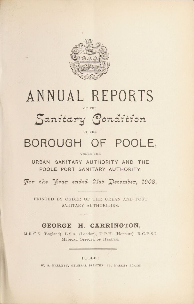ANNUAL REPORTS OF THE OF THE BOROUGH OF POOLE, UNDER THE URBAN SANITARY AUTHORITY AND THE POOLE PORT SANITARY AUTHORITY, ^tcr the ^ear ended 31st J^ecem'ber, 1908, PRINTED BY ORDER OF THE URBAN AND PORT SANITARY AUTHORITIES. GEORGE H. CARRINGTON M.R.C.S. (England), L.S.A. (London), D.P.H. (Honours), R.C.P.S.I. Medical Officer of Health. POOLE: W. S. HALLETT, GENERAL PRINTER, 22, MARKET PLACE.