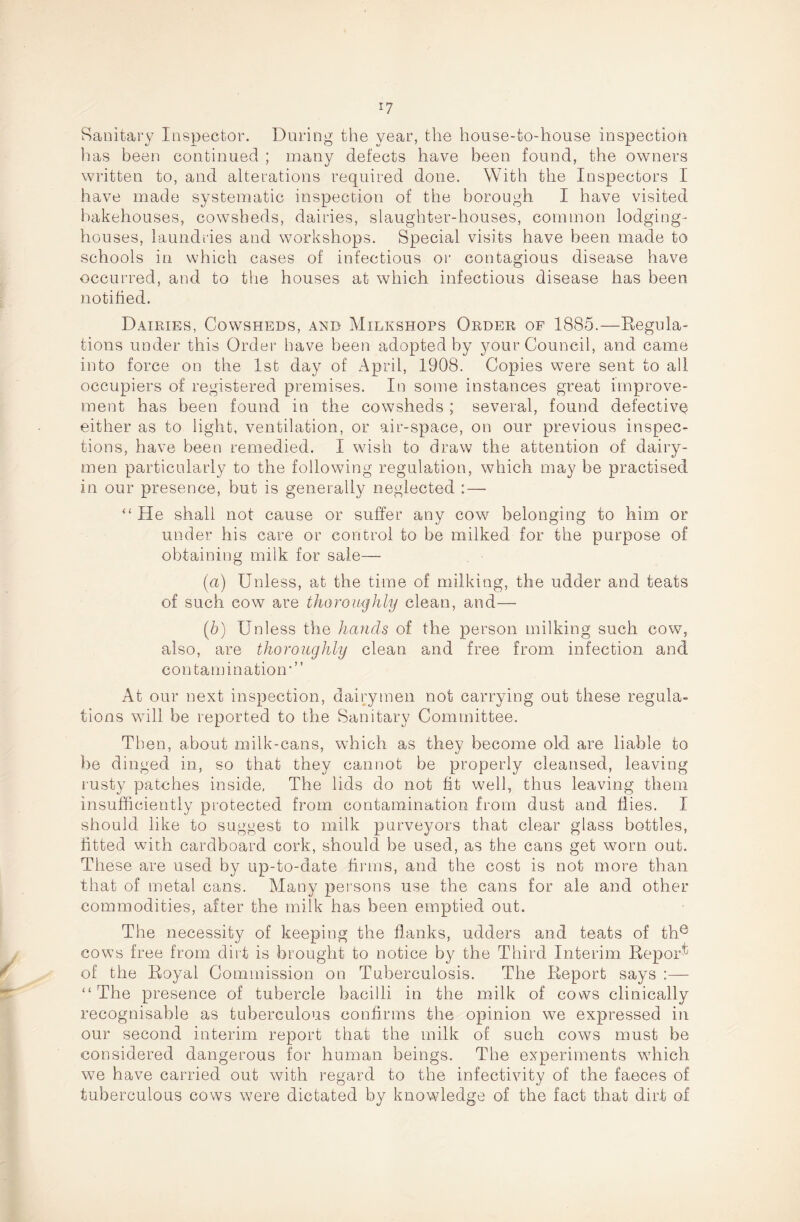 I? Sanitary Inspector. During the year, the house-to-house inspection lias been continued ; many defects have been found, the owners written to, and alterations required done. With the Inspectors I have made systematic inspection of the borough I have visited bakehouses, cowsheds, dairies, slaughter-houses, common lodging- houses, laundries and workshops. Special visits have been made to schools in which cases of infectious or contagious disease have occurred, and to the houses at which infectious disease has been notified. Dairies, Cowsheds, and Milkshops Order of 1885.—Regula¬ tions under this Order have been adopted by your Council, and came into force on the 1st day of April, 1908. Copies were sent to all occupiers of registered premises. In some instances great improve¬ ment has been found in the cowsheds ; several, found defective either as to light, ventilation, or air-space, on our previous inspec¬ tions, have been remedied. I wish to draw the attention of dairy¬ men particularly to the following regulation, which may be practised in our presence, but is generally neglected :—■ “ He shall not cause or suffer any cow belonging to him or under his care or control to be milked for the purpose of obtaining milk for sale— (a) Unless, at the time of milking, the udder and teats of such cow are thoroughly clean, and— (b) Unless the hands of the person milking such cow, also, are thoroughly clean and free from infection and contamination” At our next inspection, dairymen not carrying out these regula¬ tions will be reported to the Sanitary Committee. Then, about milk-cans, which as they become old are liable to be dinged in, so that they cannot be properly cleansed, leaving lusty patches inside, The lids do not fit well, thus leaving them insufficiently protected from contamination from dust and flies. I should like to suggest to milk purveyors that clear glass bottles, fitted with cardboard cork, should be used, as the cans get worn out. These are used by up-to-date firms, and the cost is not more than that of metal cans. Many persons use the cans for ale and other commodities, after the milk has been emptied out. The necessity of keeping the flanks, udders and teats of the cows free from dirt is brought to notice by the Third Interim Report of the Royal Commission on Tuberculosis. The Report says :—- “The presence of tubercle bacilli in the milk of cows clinically recognisable as tuberculous confirms the opinion we expressed in our second interim report that the milk of such cows must be considered dangerous for human beings. The experiments which we have carried out with regard to the infectivity of the faeces of tuberculous cows were dictated by knowledge of the fact that dirt of