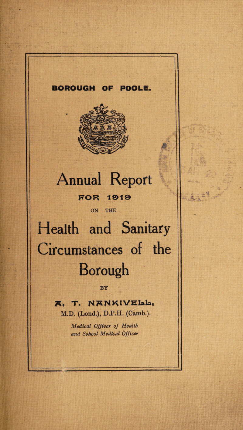 BOROUGH OF POOLE. Annual Report FOR 1©1© ON THE Health and Sanitary Circumstances of the Borough BY Tin T. N^NKlVElala, M.D. (Lond.), D.P.H. (Camb.). Medical Officer of Health and School Medical Officer