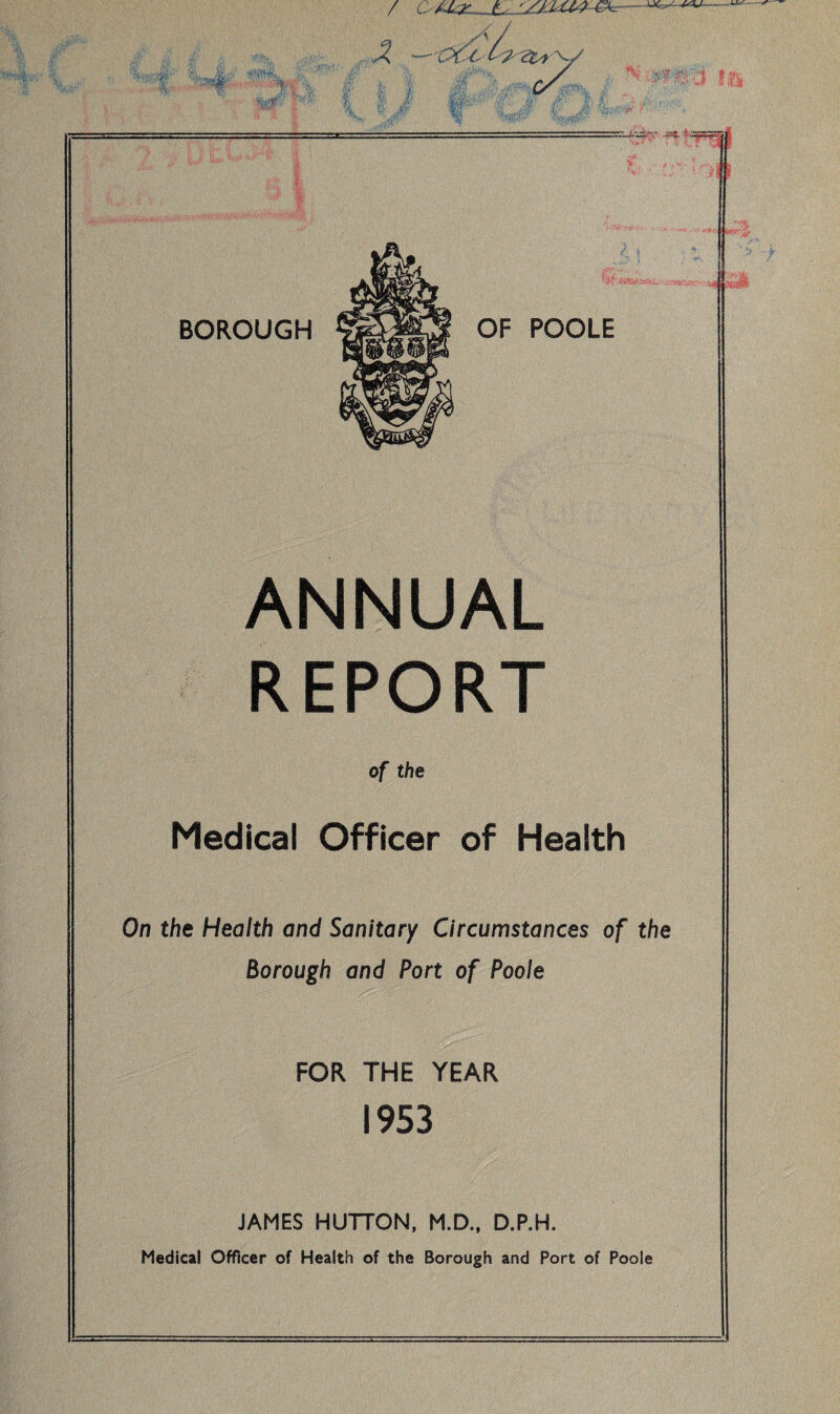 / o xkz-Ju .- ANNUAL REPORT of the Medical Officer of Health On the Health and Sanitary Circumstances of the Borough and Port of Poole FOR THE YEAR 1953 JAMES HUTTON, M.D., D.P.H. Medical Officer of Health of the Borough and Port of Poole •at*.