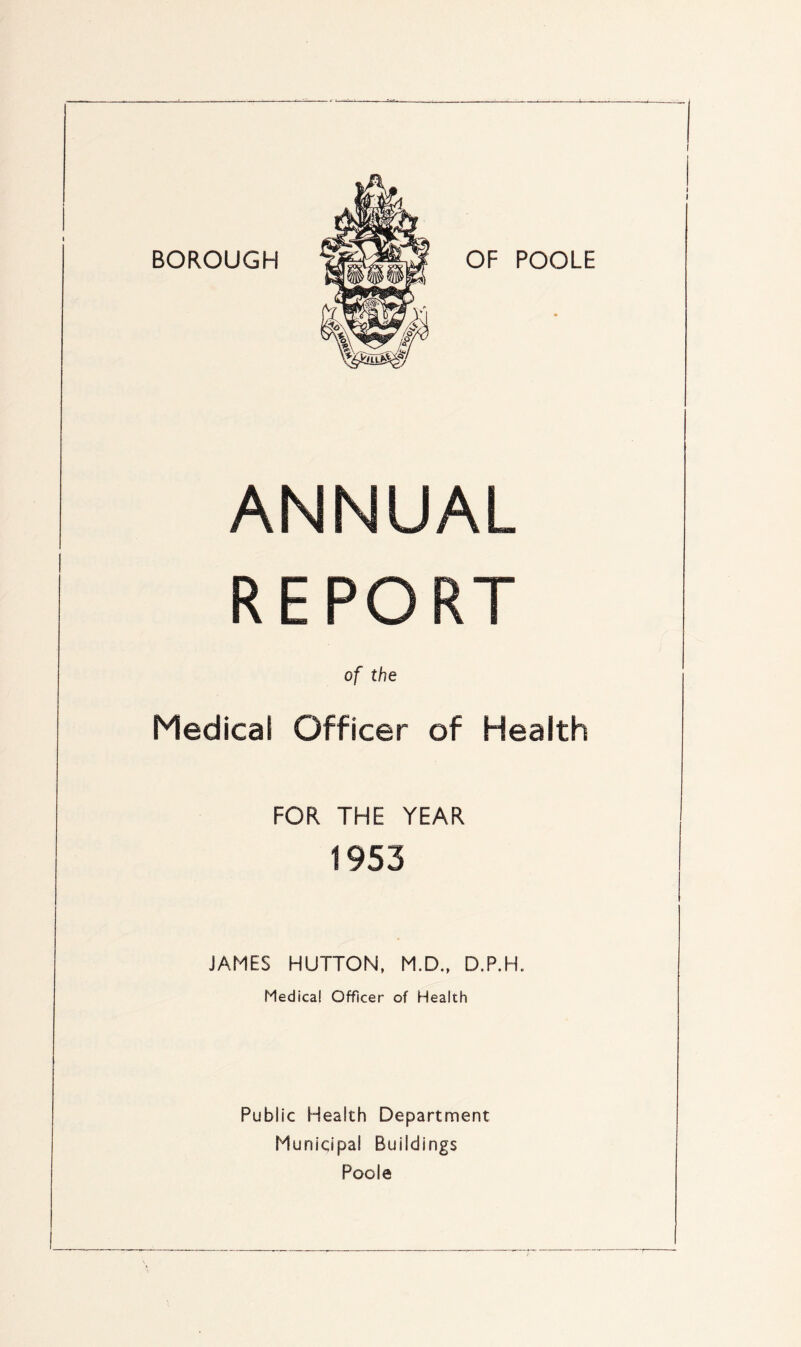 ANNUAL REPORT of the Medical Officer of Health FOR THE YEAR 1953 JAMES HUTTON, M.D., D.P.H. Medical Officer of Health Public Health Department Municipal Buildings Poole