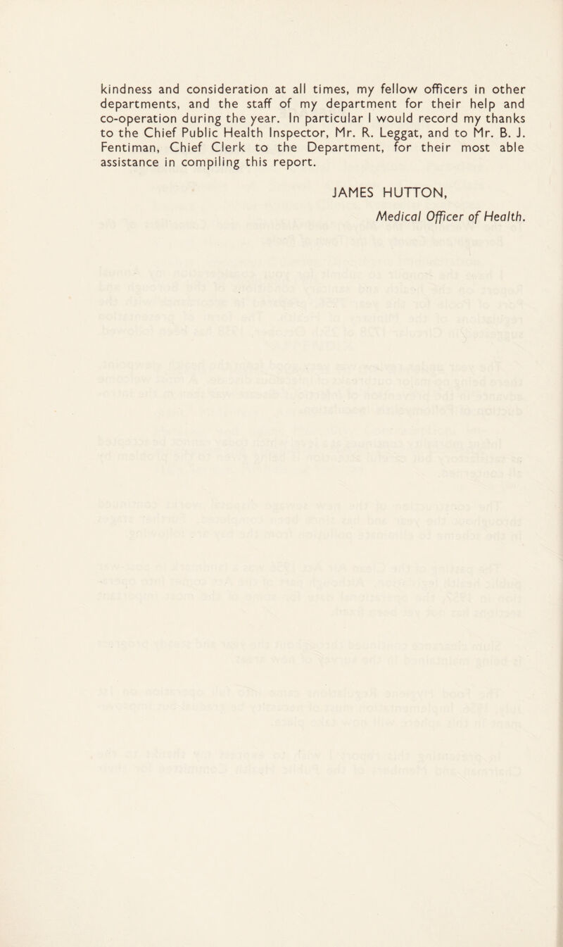 kindness and consideration at ail times, my fellow officers in other departments, and the staff of my department for their help and co-operation during the year. In particular I would record my thanks to the Chief Public Health Inspector, Mr. R. Leggat, and to Mr. B. J. Fentiman, Chief Clerk to the Department, for their most able assistance in compiling this report. JAMES HUTTON, Medical Officer of Health.