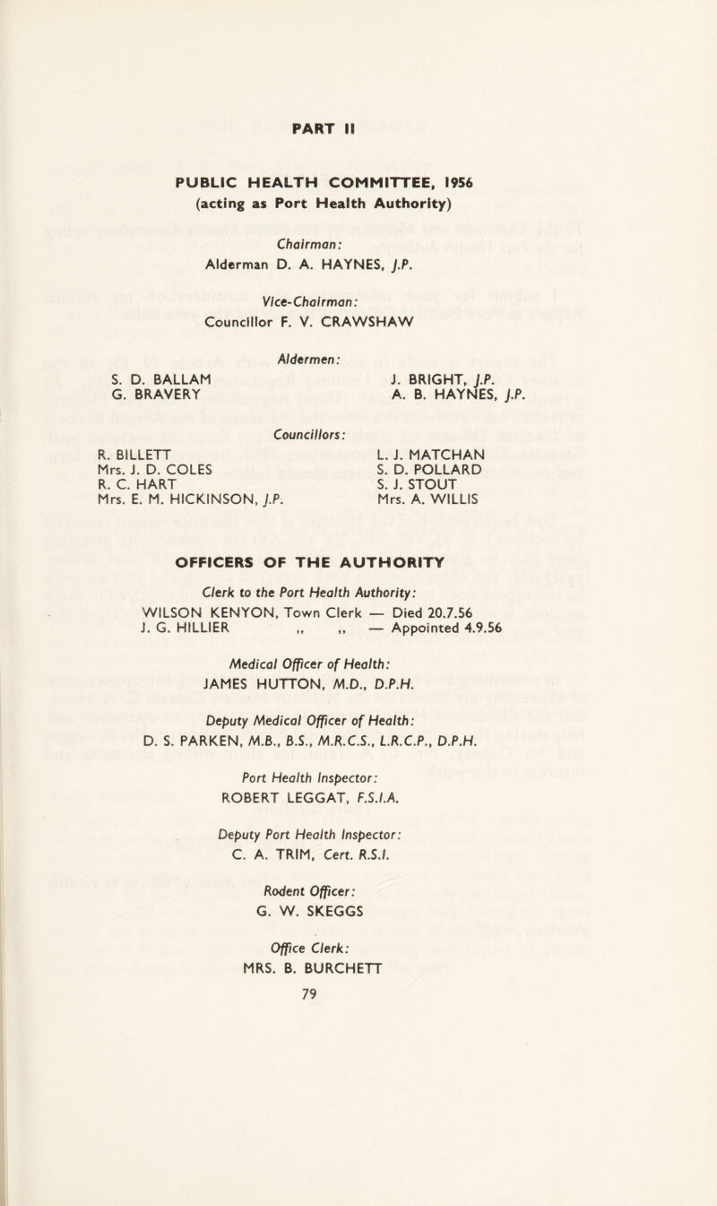 PART 18 PUBLIC HEALTH COMMITTEE, 1956 (acting as Port Health Authority) Chairman: Alderman D. A. HAYNES, J.P. Vice-Chairman: Councillor F. V. CRAWSHAW Aldermen: S. D. BALLAM G. BRAVERY Councillors: J. BRIGHT, J.P. A. B. HAYNES, J.P. R. BILLETT Mrs. J. D. COLES R C HART Mrs. E. M. HICKINSON, J.P. L. J. MATCHAN S. D. POLLARD S. J. STOUT Mrs. A. WILLIS OFFICERS OF THE AUTHORITY Clerk to the Port Health Authority: WILSON KENYON, Town Clerk — Died 20.7.56 J. G. HILLIER ,, ,, — Appointed 4.9.56 Medical Officer of Health: JAMES HUTTON, M.D., D.P.H. Deputy Medical Officer of Health: D. S. PARKEN, ALB., B.S., M.R.C.S., L.R.C.P., D.P.H. Port Health Inspector: ROBERT LEGGAT, F.S.I.A. Deputy Port Health Inspector: C. A. TRIM, Cert. R.S.I. Rodent Officer: G. W. SKEGGS Office Clerk: MRS. B. BURCHETT