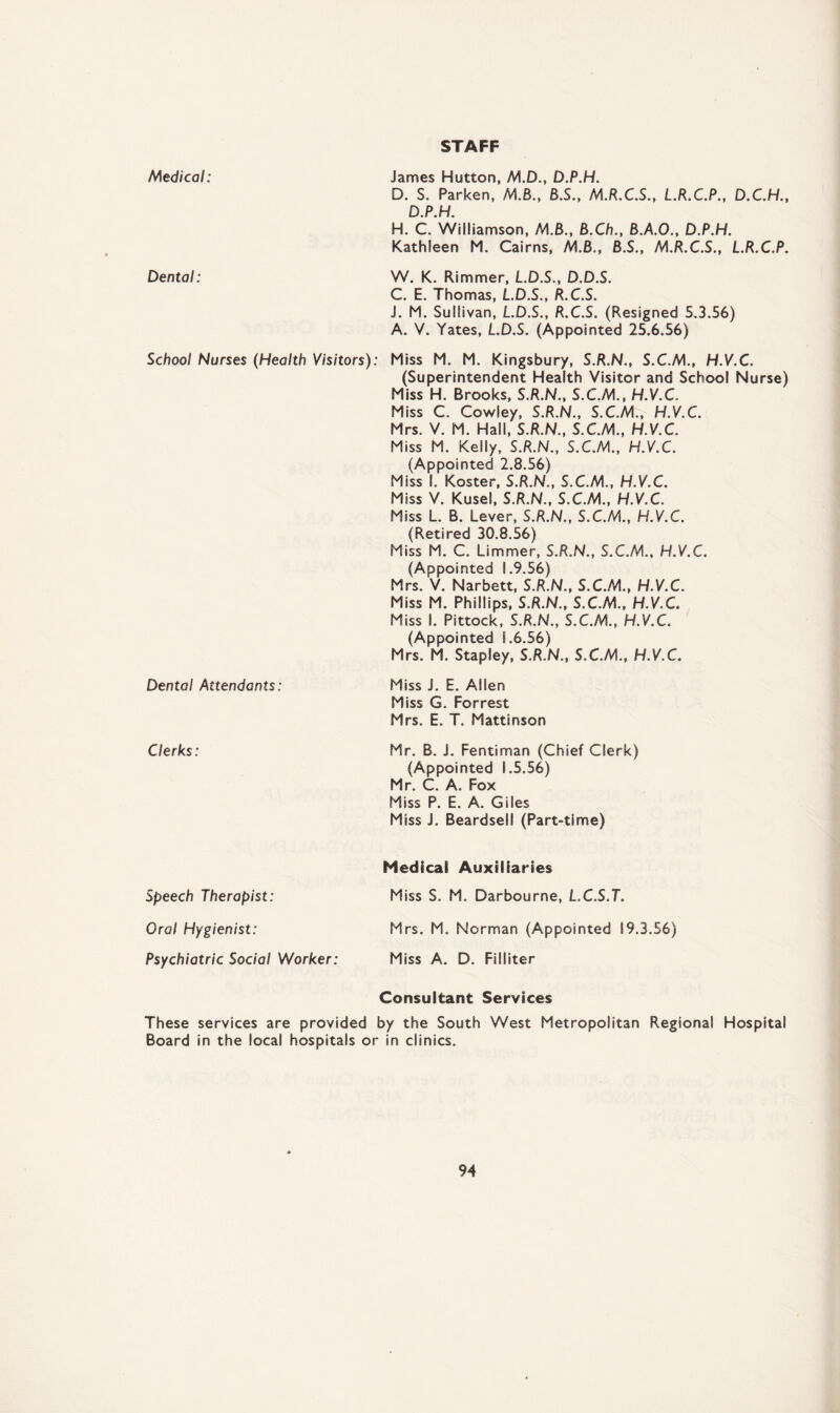 STAFF Medical: James Hutton, M.D., D.P.H. D. S. Parken, M.B., B.S., M.R.C.S., L.R.C.P., D.C.H., D.P.H. H. C. Williamson, MB., B.Ch., B.A.O., D.P.H. Kathleen M. Cairns, MB., B.S., M.R.C.S., L.R.C.P. Dental: W. K. Rimmer, L.D.S., D.D.S. C. E. Thomas, L.D.S., R.C.S. J. M. Sullivan, L.D.S., R.C.S. (Resigned 5.3.56) A. V. Yates, L.D.S. (Appointed 25.6.56) School Nurses (Health Visitors): Miss M. M. Kingsbury, S.R.N., S.C.M., H.V.C. (Superintendent Health Visitor and School Nurse) Dental Attendants: Miss H. Brooks, S.R.N., S.C.M., H.V.C.. Miss C. Cowley, S.R.N., S.C.M., H.V.C. Mrs. V. M. Hall, S.R.N., S.C.M., H.V.C. Miss M. Kelly, S.R.N., S.C.M., H.V.C. (Appointed 2.8.56) Miss 1. Koster, S.R.N., S.C.M., H.V.C. Miss V. Kusel, S.R.N., S.C.M, H.V.C. Miss L. B. Lever, S.R.N., S.C.M., H.V.C. (Retired 30.8.56) Miss M. C. Limmer, S.R.N., S.C.M., H.V.C. (Appointed 1.9.56) Mrs. V. Narbett, S.R.N., S.C.M., H.V.C. Miss M. Phillips, S.R.N., S.C.M., H.V.C. Miss 1. Pittock, S.R.N., S.C.M., H.V.C. (Appointed 1.6.56) Mrs. M. Stapley, S.R.N., S.C.M., H.V.C. Miss J. E. Allen Miss G. Forrest Mrs. E. T. Mattinson Clerks: Mr. B. i. Fentiman (Chief Clerk) (Appointed S .5.56) Mr. C. A. Fox Miss P. E. A. Giles Miss J. Beardsell (Part-time) Speech Therapist: Medical Auxiliaries Miss S. M. Darbourne, L.C.S.T. Oral Hygienist: Mrs. M. Norman (Appointed 19.3.56) Psychiatric Social Worker: Miss A. D. Filliter Consultant Services These services are provided by the South West Metropolitan Regional Hospital Board in the local hospitals or in clinics.