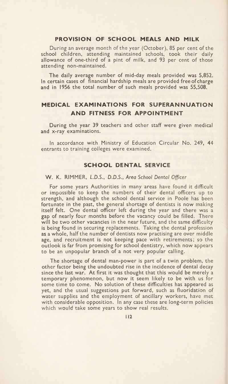 PROVISION OF SCHOOL MEALS AND MILK During an average month of the year (October), 85 per cent of the school children, attending maintained schools, took their daily allowance of one-third of a pint of milk, and 93 per cent of those attending non-maintained. The daily average number of mid-day meals provided was 5,852. In certain cases of financial hardship meals are provided free of charge and in 1956 the total number of such meals provided was 55,508. MEDICAL EXAMINATIONS FOR SUPERANNUATION AND FITNESS FOR APPOINTMENT During the year 39 teachers and other staff were given medical and x-ray examinations. In accordance with Ministry of Education Circular No. 249, 44 entrants to training colleges were examined. SCHOOL DENTAL SERVICE W. K. RIMMER, L.D.S., D.D.S., Area School Dental Officer For some years Authorities in many areas have found it difficult or impossible to keep the numbers of their dental officers up to strength, and although the school dental service in Poole has been fortunate in the past, the general shortage of dentists is now making itself felt. One dental officer left during the year and there was a gap of nearly four months before the vacancy could be filled. There will be two other vacancies in the near future, and the same difficulty is being found in securing replacements. Taking the dental profession as a whole, half the number of dentists now practising are over middle age, and recruitment is not keeping pace with retirements; so the outlook is far from promising for school dentistry, which now appears to be an unpopular branch of a not very popular calling. The shortage of dental man-power is part of a twin problem, the other factor being the undoubted rise in the incidence of dental decay since the last war. At first it was thought that this would be merely a temporary phenomenon, but now it seem likely to be with us for some time to come. No solution of these difficulties has appeared as yet, and the usual suggestions put forward, such as fluoridation of water supplies and the employment of ancillary workers, have met with considerable opposition. In any case these are long-term policies which would take some years to show real results.