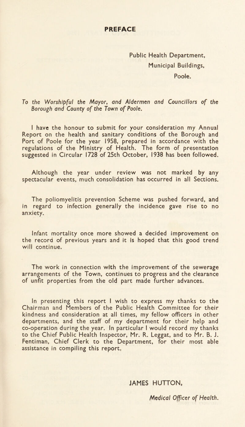 PREFACE Public Health Department, Municipal Buildings, Poole. To the Worshipful the Mayor, and Aldermen and Councillors of the Borough and County of the Town of Poole. I have the honour to submit for your consideration my Annual Report on the health and sanitary conditions of the Borough and Port of Poole for the year 1958, prepared in accordance with the regulations of the Ministry of Health. The form of presentation suggested in Circular 1728 of 25th October, 1938 has been followed. Although the year under review was not marked by any spectacular events, much consolidation has occurred in all Sections. The poliomyelitis prevention Scheme was pushed forward, and in regard to infection generally the incidence gave rise to no anxiety. Infant mortality once more showed a decided improvement on the record of previous years and it is hoped that this good trend will continue. The work in connection with the improvement of the sewerage arrangements of the Town, continues to progress and the clearance of unfit properties from the old part made further advances. In presenting this report I wish to express my thanks to the Chairman and Members of the Public Health Committee for their kindness and consideration at all times, my fellow officers in other departments, and the staff of my department for their help and co-operation during the year. In particular I would record my thanks to the Chief Public Health Inspector, Mr. R. Leggat, and to Mr. B. J. Fentiman, Chief Clerk to the Department, for their most able assistance in compiling this report. JAMES HUTTON, Medical Officer of Health.