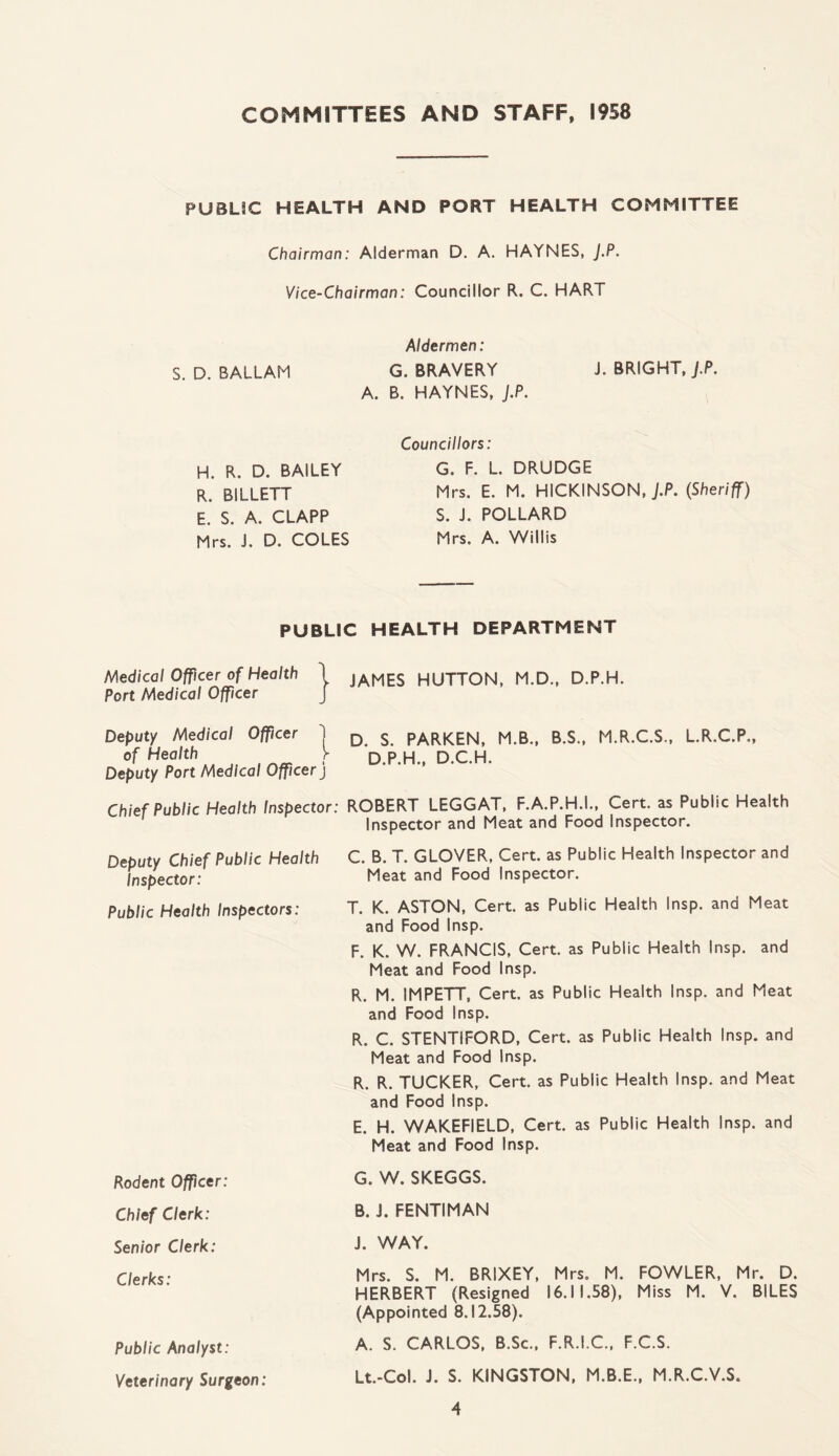 COMMITTEES AND STAFF, 1958 PUBLIC HEALTH AND PORT HEALTH COMMITTEE Chairman: Alderman D. A. HAYNES, J.P. Vice-Chairman: Councillor R. C. HART Aldermen: S. D. BALLAM G. BRAVERY J. BRIGHT, J.P. A. B. HAYNES, J.P. H. R. D. BAILEY R. BILLETT E. S. A. CLAPP Mrs. J. D. COLES Councillors: G. F. L. DRUDGE Mrs. E. M. HICKINSON, J.P. (Sheriff) S. J. POLLARD Mrs. A. Willis PUBLIC HEALTH DEPARTMENT Medical Officer of Health 1 JAMES HUTTON, M.D., D.P.H. Port Medical Officer Deputy Medical Officer 1 D s paRKEN, M.B., B.S., M.R.C.S., L.R.C.P., ofHen'th^M ■ D.P.H., D.C.H. Deputy Port Medical Officer j Chief Public Health Inspector: ROBERT LEGGAT, F.A.P.H.I., Cert, as Public Health Inspector and Meat and Food Inspector. Deputy Chief Public Health Inspector: Public Health Inspectors: C. B. T. GLOVER, Cert, as Public Health Inspector and Meat and Food Inspector. T. K. ASTON, Cert, as Public Health Insp. and Meat and Food Insp. F. K. W. FRANCIS, Cert, as Public Health Insp. and Meat and Food Insp. R. M. IMPETT, Cert, as Public Health Insp. and Meat and Food Insp. R. C. STENTIFORD, Cert, as Public Health Insp. and Meat and Food Insp. R. R. TUCKER, Cert, as Public Health Insp. and Meat and Food Insp. E. H. WAKEFIELD, Cert, as Public Health Insp. and Meat and Food Insp. Rodent Officer: Chief Clerk: Senior Clerk: Clerks: Public Analyst: Veterinary Surgeon: G. W. SKEGGS. B. i. FENTIMAN J. WAY. Mrs. S. M. BRIXEY, Mrs. M. FOWLER, Mr. D. HERBERT (Resigned 16.11.58), Miss M. V. BILES (Appointed 8.12.58). A. S. CARLOS, B.Sc., F.R.I.C., F.C.S. Lt.-Col. J. S. KINGSTON, M.B.E., M.R.C.V.S.