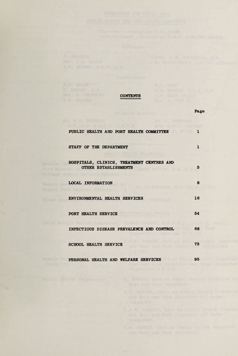 CONTENTS Page PUBLIC HEALTH AND PORT HEALTH COMMITTEE I STAFF OF THE DEPARTMENT 1 HOSPITALS, CLINICS, TREATMENT CENTRES AND OTHER ESTABLISHMENTS 5 LOCAL INFORMATION 8 ENVIRONMENTAL HEALTH SERVICES 16 PORT HEALTH SERVICE 54 INFECTIOUS DISEASE PREVALENCE AND CONTROL 68 SCHOOL HEALTH SERVICE 75 PERSONAL HEALTH AND WELFARE SERVICES 95