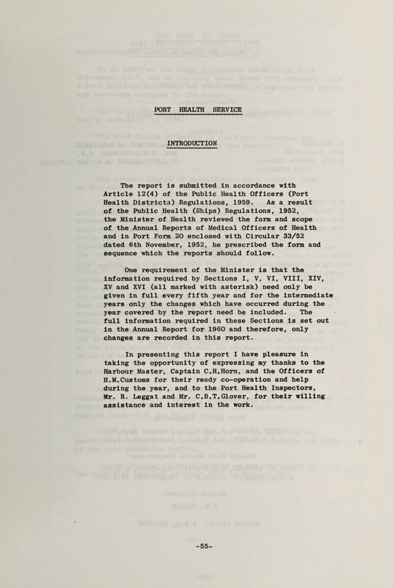 PORT HEALTH SERVICE INTRODUCTION The report is submitted in accordance with Article 12(4) of the Public Health Officers (Port Health Districts) Regulations, 1959. As a result of the Public Health (Ships) Regulations, 1952, the Minister of Health reviewed the form and scope of the Annual Reports of Medical Officers of Health and in Port Form 20 enclosed with Circular 33/52 dated 6th November, 1952, he prescribed the form and sequence which the reports should follow. One requirement of the Minister is that the information required by Sections I, V, VI, VIII, XIV, XV and XVI (all marked with asterisk) need only be given in full every fifth year and for the intermediate years only the changes which have occurred during the year covered by the report need be included. The full information required in these Sections is set out in the Annual Report for 1960 and therefore, only changes are recorded in this report. In presenting this report I have pleasure in taking the opportunity of expressing my thanks to the Harbour Master, Captain C.H.Hom, and the Officers of H.M.Customs for their ready co-operation and help during the year, and to the Port Health Inspectors, Mr. R. Leggat and Mr. C.B.T.Glover, for their willing assistance and interest in the work. -55-