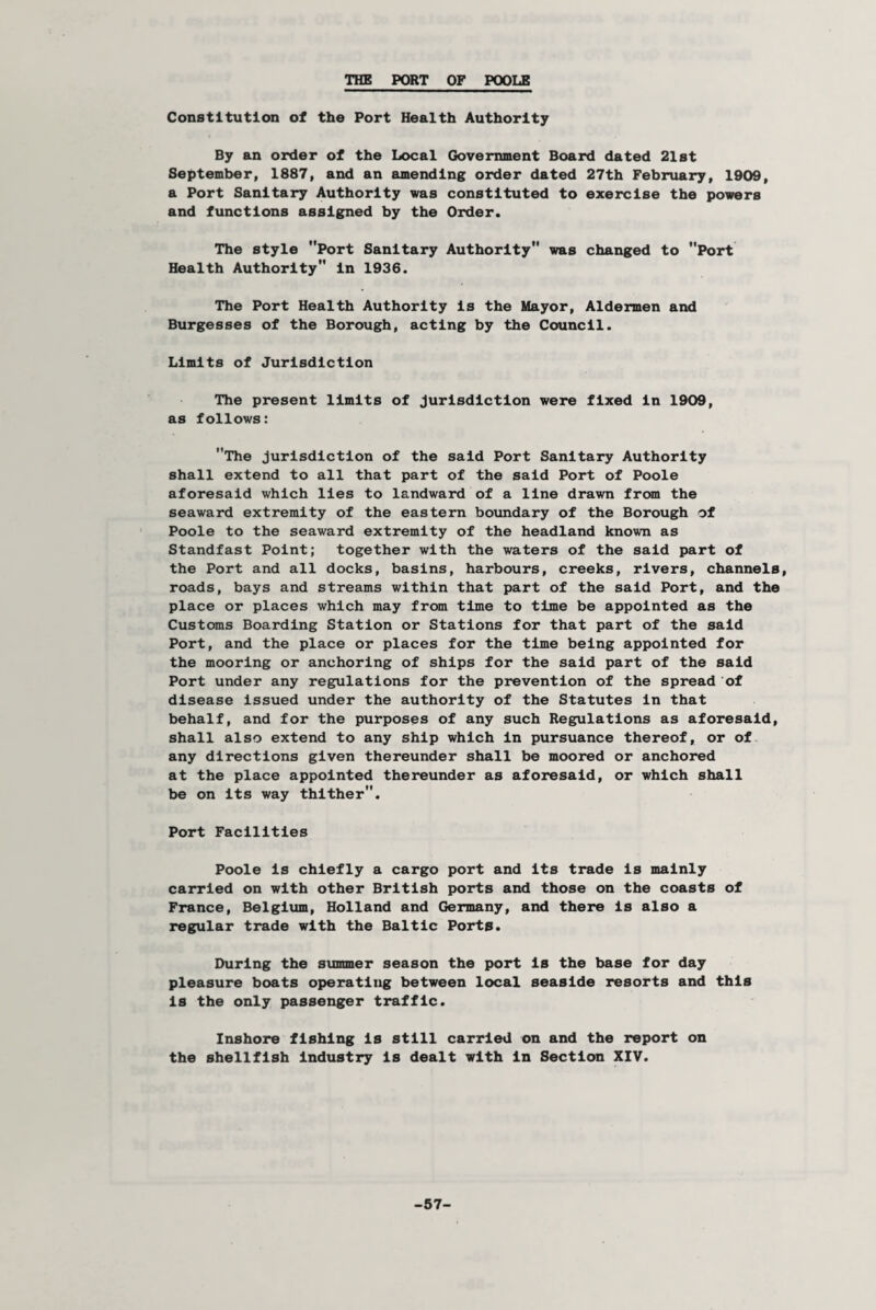 THE PORT OF POOLE Constitution of the Port Health Authority By an order of the Local Government Board dated 21st September, 1887, and an amending order dated 27th February, 1909, a Port Sanitary Authority was constituted to exercise the powers and functions assigned by the Order. The style Port Sanitary Authority was changed to Port Health Authority in 1936. The Port Health Authority is the Mayor, Aldermen and Burgesses of the Borough, acting by the Council. Limits of Jurisdiction The present limits of jurisdiction were fixed in 1909, as follows: The jurisdiction of the said Port Sanitary Authority shall extend to all that part of the said Port of Poole aforesaid which lies to landward of a line drawn from the seaward extremity of the eastern boundary of the Borough of Poole to the seaward extremity of the headland known as Standfast Point; together with the waters of the said part of the Port and all docks, basins, harbours, creeks, rivers, channels, roads, bays and streams within that part of the said Port, and the place or places which may from time to time be appointed as the Customs Boarding Station or Stations for that part of the said Port, and the place or places for the time being appointed for the mooring or anchoring of ships for the said part of the said Port under any regulations for the prevention of the spread of disease issued under the authority of the Statutes in that behalf, and for the purposes of any such Regulations as aforesaid, shall also extend to any ship which in pursuance thereof, or of any directions given thereunder shall be moored or anchored at the place appointed thereunder as aforesaid, or which shall be on its way thither. Port Facilities Poole is chiefly a cargo port and its trade is mainly carried on with other British ports and those on the coasts of France, Belgium, Holland and Germany, and there is also a regular trade with the Baltic Ports. During the summer season the port is the base for day pleasure boats operating between local seaside resorts and this is the only passenger traffic. Inshore fishing is still carried on and the report on the shellfish industry is dealt with in Section XIV. -57-