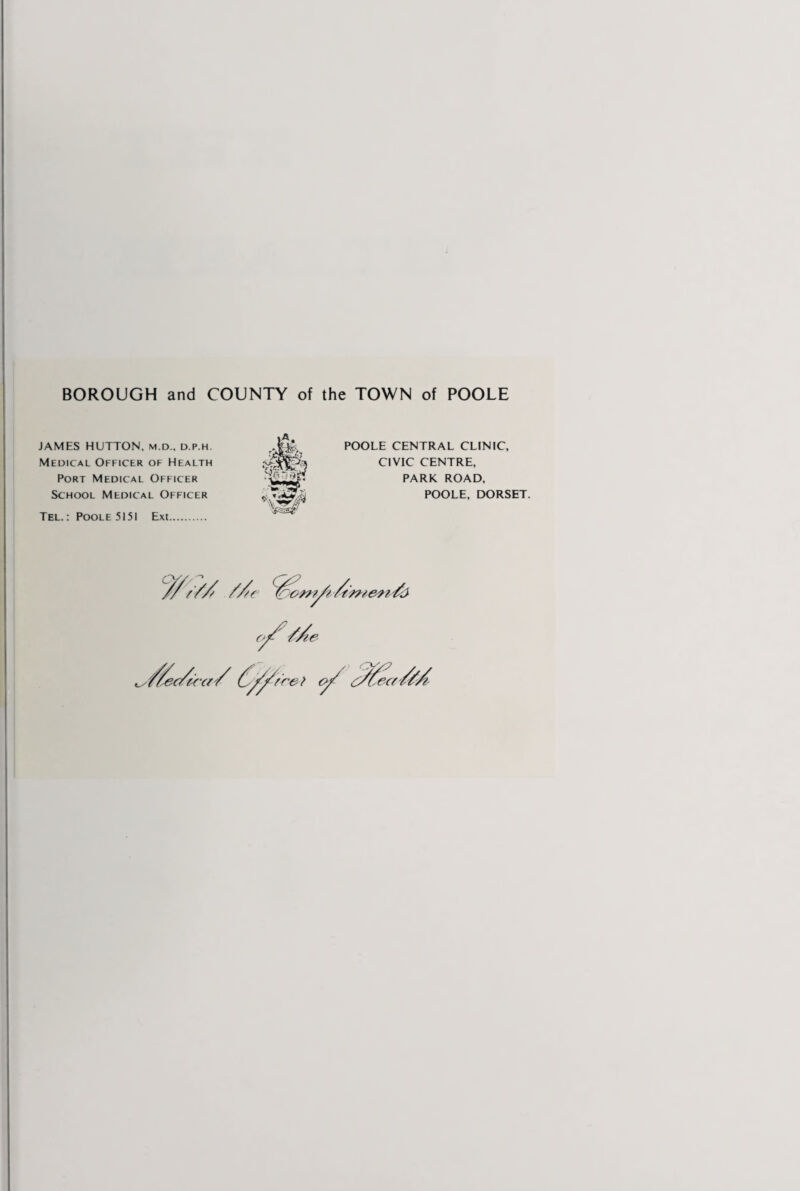 BOROUGH and COUNTY of the TOWN of POOLE JAMES HUTTON, m.d., d.p.h. Medical Officer of Health Port Medical Officer School Medical Officer Tel.: Poole 5151 Ext. POOLE CENTRAL CLINIC, CIVIC CENTRE, PARK ROAD. POOLE, DORSET.