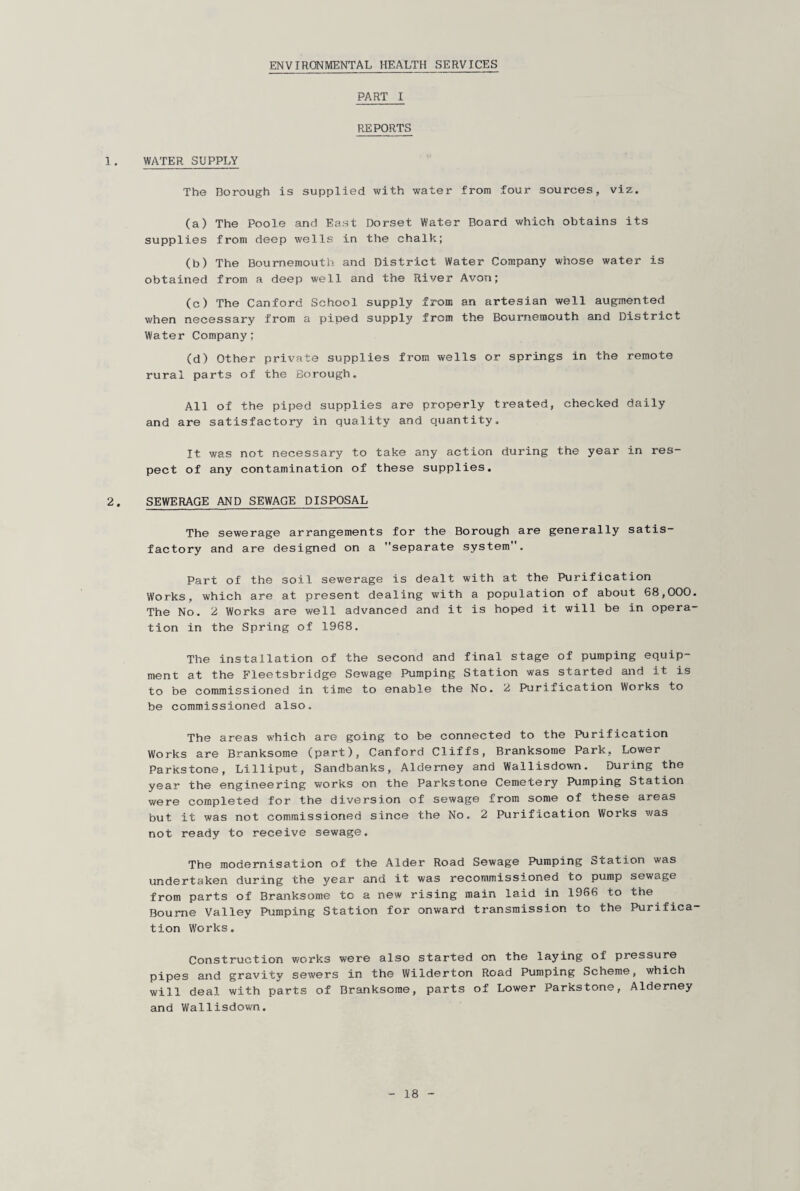 PART I REPORTS !. WATER SUPPLY The Borough is supplied with water from four sources, viz. (a) The Poole and East Dorset Water Board which obtains its supplies from deep wells in the chalk; (b) The Bournemouth and District Water Company whose water is obtained from a deep well and the River Avon; (c) The Canford School supply from an artesian well augmented when necessary from a piped supply from the Bournemouth and District Water Company; (d) Other private supplies from wells or springs in the remote rural parts of the Borough. All of the piped supplies are properly treated, checked daily and are satisfactory in quality and quantity. It was not necessary to take any action during the year in res¬ pect of any contamination of these supplies. 2. SEWERAGE AND SEWAGE DISPOSAL The sewerage arrangements for the Borough are generally satis¬ factory and are designed on a separate system. Part of the soil sewerage is dealt with at the Purification Works, which are at present dealing with a population of about 68,000. The No. 2 Works are well advanced and it is hoped it will be in opera¬ tion in the Spring of 1968. The installation of the second and final stage of pumping equip¬ ment at the Fleetsbridge Sewage Pumping Station was started and it is to be commissioned in time to enable the No. 2 Purification Works to be commissioned also. The areas which are going to be connected to the Purification Works are Branksome (part), Canford Cliffs, Branksome Park, Lower Parkstone, Lilliput, Sandbanks, Alderney and Wallisdown. During the year the engineering works on the Parkstone Cemetery Pumping Station were completed for the diversion of sewage from some of these areas but it was not commissioned since the No. 2 Purification Works was not ready to receive sewage. The modernisation of the Alder Road Sewage Pumping Station was undertaken during the year and it was recommissioned to pump sewage from parts of Branksome to a new rising main laid in 1966 to the Bourne Valley Pumping Station for onward transmission to the Purifica¬ tion Works. Construction works were also started on the laying of pressure pipes and gravity sewers in the Wilderton Road Pumping Scheme, which will deal with parts of Branksome, parts of Lower Parkstone, Alderney and Wallisdown.