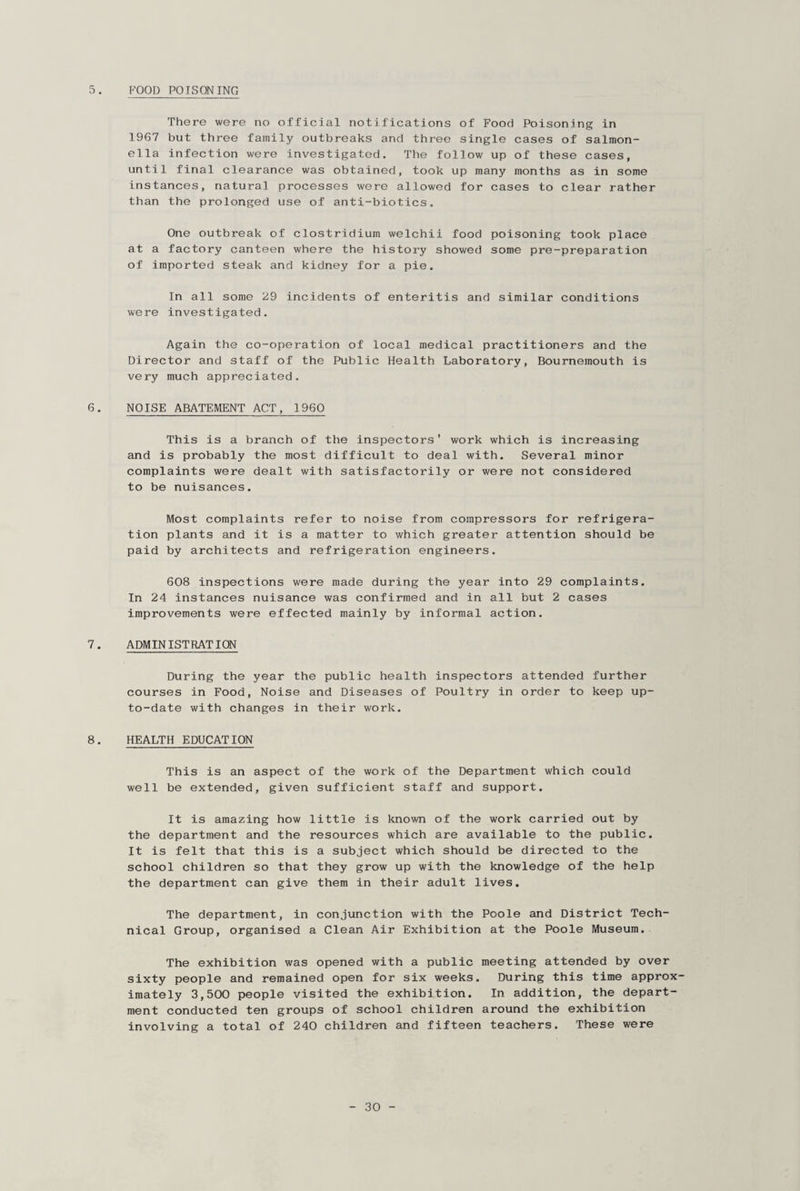 FOOD POISONING o. There were no official notifications of Food Poisoning in 1967 but three family outbreaks and three single cases of salmon¬ ella infection were investigated. The follow up of these cases, until final clearance was obtained, took up many months as in some instances, natural processes were allowed for cases to clear rather than the prolonged use of anti-biotics. One outbreak of Clostridium welchii food poisoning took place at a factory canteen where the history showed some pre-preparation of imported steak and kidney for a pie. In all some 29 incidents of enteritis and similar conditions were investigated. Again the co-operation of local medical practitioners and the Director and staff of the Public Health Laboratory, Bournemouth is very much appreciated. 6. NOISE ABATEMENT ACT, 1960 This is a branch of the inspectors' work which is increasing and is probably the most difficult to deal with. Several minor complaints were dealt with satisfactorily or were not considered to be nuisances. Most complaints refer to noise from compressors for refrigera¬ tion plants and it is a matter to which greater attention should be paid by architects and refrigeration engineers. 608 inspections were made during the year into 29 complaints. In 24 instances nuisance was confirmed and in all but 2 cases improvements were effected mainly by informal action. 7. ADMINISTRATION During the year the public health inspectors attended further courses in Food, Noise and Diseases of Poultry in order to keep up- to-date with changes in their work. 8. HEALTH EDUCATION This is an aspect of the work of the Department which could well be extended, given sufficient staff and support. It is amazing how little is known of the work carried out by the department and the resources which are available to the public. It is felt that this is a subject which should be directed to the school children so that they grow up with the knowledge of the help the department can give them in their adult lives. The department, in conjunction with the Poole and District Tech¬ nical Group, organised a Clean Air Exhibition at the Poole Museum. The exhibition was opened with a public meeting attended by over sixty people and remained open for six weeks. During this time approx¬ imately 3,500 people visited the exhibition. In addition, the depart¬ ment conducted ten groups of school children around the exhibition involving a total of 240 children and fifteen teachers. These were