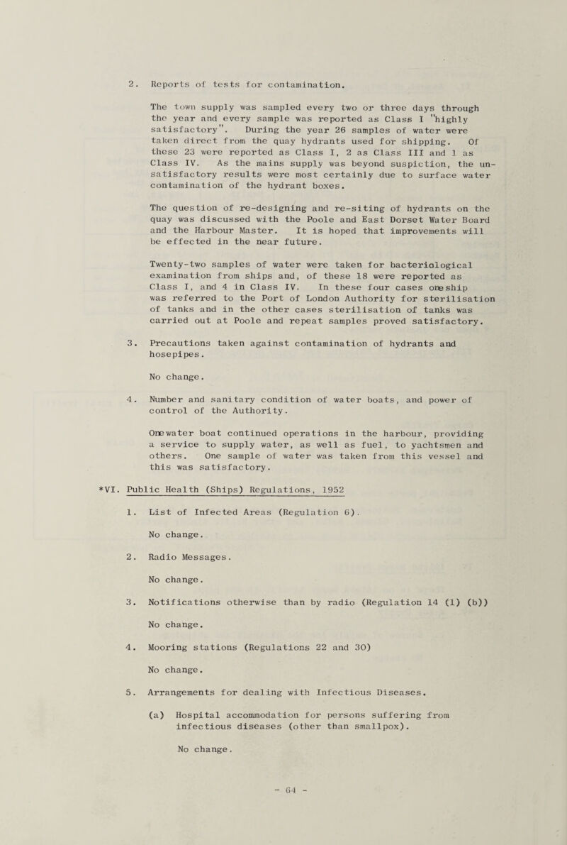 2. Reports of tests for contamination. The town supply was sampled every two or three days through the year and every sample was reported as Class I highly satisfactory. During the year 26 samples of water were taken direct from the quay hydrants used for shipping. Of these 23 were reported as Class I, 2 as Class III and 1 as Class IV. As the mains supply was beyond suspiction, the un¬ satisfactory results were most certainly due to surface water contamination of the hydrant boxes. The question of re-designing and re-siting of hydrants on the quay was discussed with the Poole and East Dorset Water Board and the Harbour Master. It is hoped that improvements will be effected in the near future. Twenty-two samples of water were taken for bacteriological examination from ships and, of these 18 were reported as Class I, and 4 in Class IV. In these four cases one ship was referred to the Port of London Authority for sterilisation of tanks and in the other cases sterilisation of tanks was carried out at Poole and repeat samples proved satisfactory. 3. Precautions taken against contamination of hydrants and hosepipes. No change. 4. Number and sanitary condition of water boats, and power of control of the Authority. Onewater boat continued operations in the harbour, providing a service to supply water, as well as fuel, to yachtsmen and others. One sample of water was taken from this vessel and this was satisfactory. *VI. Public Health (Ships) Regulations, 1952 1. List of Infected Areas (Regulation 6). No change. 2. Radio Messages. No change. 3. Notifications otherwise than by radio (Regulation 14 (1) (b)) No change. 4. Mooring stations (Regulations 22 and 30) No change. 5. Arrangements for dealing with Infectious Diseases. (a) Hospital accommodation for persons suffering from infectious diseases (other than smallpox). No change.