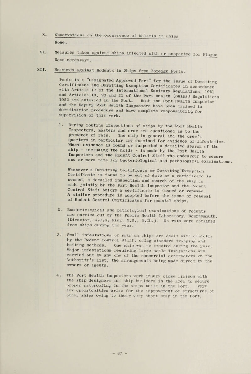 X. Observations on the occurrence of Malaria in Ships XI. XII. None. Measures taken against ships infected with or suspected for Plague None necessary. Measures against Rodents in Ships from Foreign Ports. Poole is a Designated Approved Port for the issue of Deratting Certificates and Deratting Exemption Certificates in accordance with Article 17 of the International Sanitary Regulations, 1951 and Articles 19, 20 and 21 of the Port Health (Ships) Regulations 1952 are enforced in the Port. Both the Port Health Inspector and the Deputy Port Health Inspectors have been trained in deratisation procedure and have complete responsibility for supervision of this work. 1. During routine inspections of ships by the Port Health Inspectors, masters and crew are questioned as to the presence of rats. The ship in general and the crew's quarters in particular are examined for evidence of infestation. Where evidence is found or suspected a detailed search of the ship - including the holds - is made by the Port Health Inspectors and the Rodent Control Staff who endeavour to secure one or more rats for bacteriological and pathological examinations. Whenever a Deratting Certificate or Deratting Exemption Certificate is found to be out of date or a certificate is needed, a detailed inspection and search of the ship is made jointly by the Port Health Inspector and the Rodent Control Staff before a certificate is issued or renewed. A similar procedure is adopted before the issue or renewal Rodent Control Certificates for coastal ships. 2. Bacteriological and pathological examinations of rodents are carried out by the Public Health Laboratory, Bournemouth, (Director, G.J.G. King, M.B., B.Ch.). No rats were obtained from ships during the year. 3. Small infestations of rats on ships are dealt with directly by the Rodent Control Staff, using standard trapping and baiting methods. One ship was so treated during the year. Major infestations requiring large scale fumigations are carried out by any one of the commercial contractors on the Authority's list, the arrangements being made direct by the owners or agents. 4. The Port Health Inspectors work in very close liaison with the ship designers and ship builders in the area to secure proper ratproofing in the ships built in the Port. Very few opportunities arise for the improvement of structures of other ships owing to their very short stay in the Port.