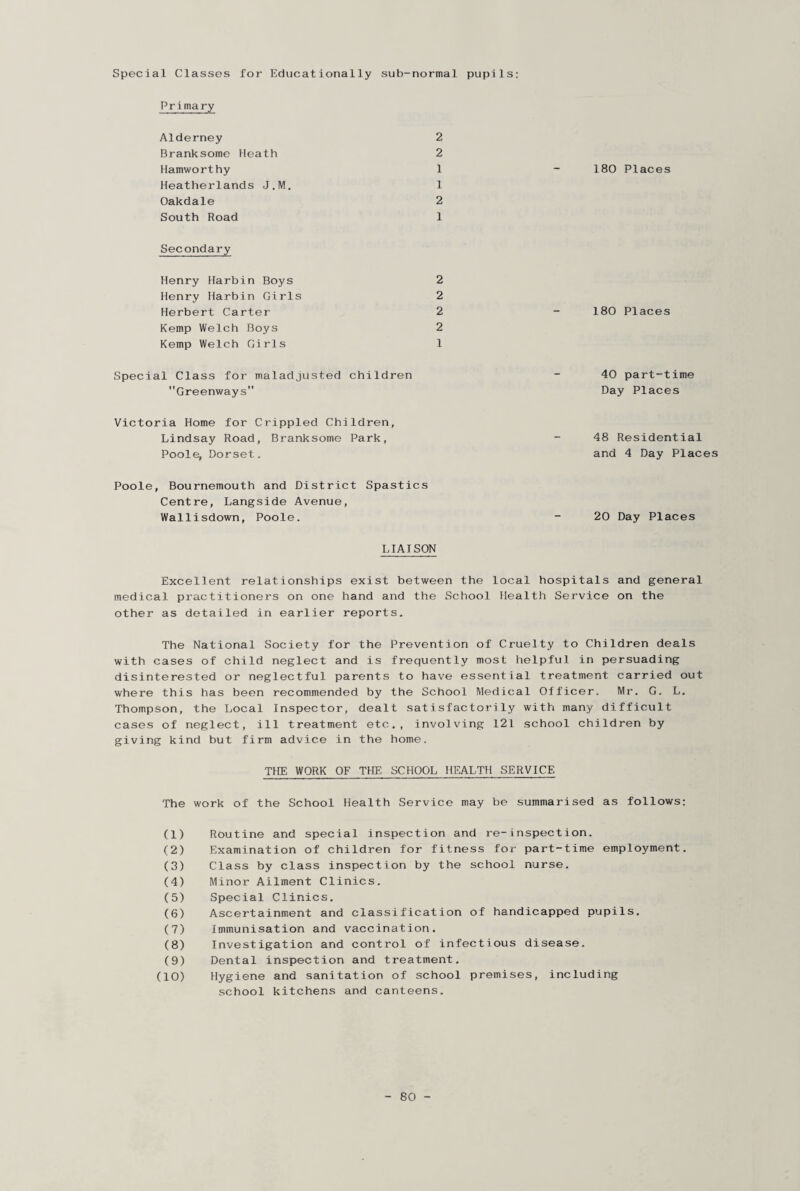 Special Classes for Educationally sub-normal pupils: Primary Alderney 2 Branksome Heath 2 Hamworthy 1 Heatherlands J.M. 1 Oakdale 2 South Road 1 Secondary Henry Harbin Boys 2 Henry Harbin Girls 2 Herbert Carter 2 Kemp Welch Boys 2 Kemp Welch Girls 1 Special Class for maladjusted children Greenways Victoria Home for Crippled Children, Lindsay Road, Branksome Park, Poole, Dorset. Poole, Bournemouth and District Spastics Centre, Langside Avenue, Wallisdown, Poole. 180 Places 180 Places 40 part-time Day Places 48 Residential and 4 Day Places 20 Day Places LIAISON Excellent relationships exist between the local hospitals and general medical practitioners on one hand and the School Health Service on the other as detailed in earlier reports. The National Society for the Prevention of Cruelty to Children deals with cases of child neglect and is frequently most helpful in persuading disinterested or neglectful parents to have essential treatment carried out where this lias been recommended by the School Medical Officer. Mr. G. L. Thompson, the Local Inspector, dealt satisfactorily with many difficult cases of neglect, ill treatment etc.., involving 121 school children by giving kind but firm advice in the home. THE WORK OF THE SCHOOL HEALTH SERVICE The work of the School Health Service may be summarised as follows: (1) Routine and special inspection and re-inspection. (2) Examination of children for fitness for part-time employment. (3) Class by class inspection by the school nurse. (4) Minor Ailment Clinics. (5) Special Clinics. (6) Ascertainment and classification of handicapped pupils. (7) Immunisation and vaccination. (8) Investigation and control of infectious disease. (9) Dental inspection and treatment. (10) Hygiene and sanitation of school premises, including school kitchens and canteens.