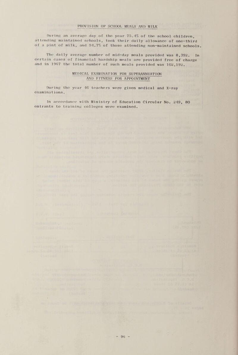 PROVISION OF SCHOOL MEALS AND MILK During an average day of the year 75.-1% of the school children, attending maintained schools, took their daily allowance of one-third of a pint of milk, and 9-1.7% of those attending non-maintained schools. The daily average number of mid-day meals provided was 8,392. In certain cases of financial hardship meals are provided free of charge and in 1967 the total number of such meals provided was 102,192. MEDICAL EXAMINATION FOR SUPERANNUATION AND FITNESS FOR APPOINTMENT During the year 46 teachers were given medical and X-ray examinations. In accordance with Ministry of Education Circular No. 249, 80 entrants to training colleges were examined.