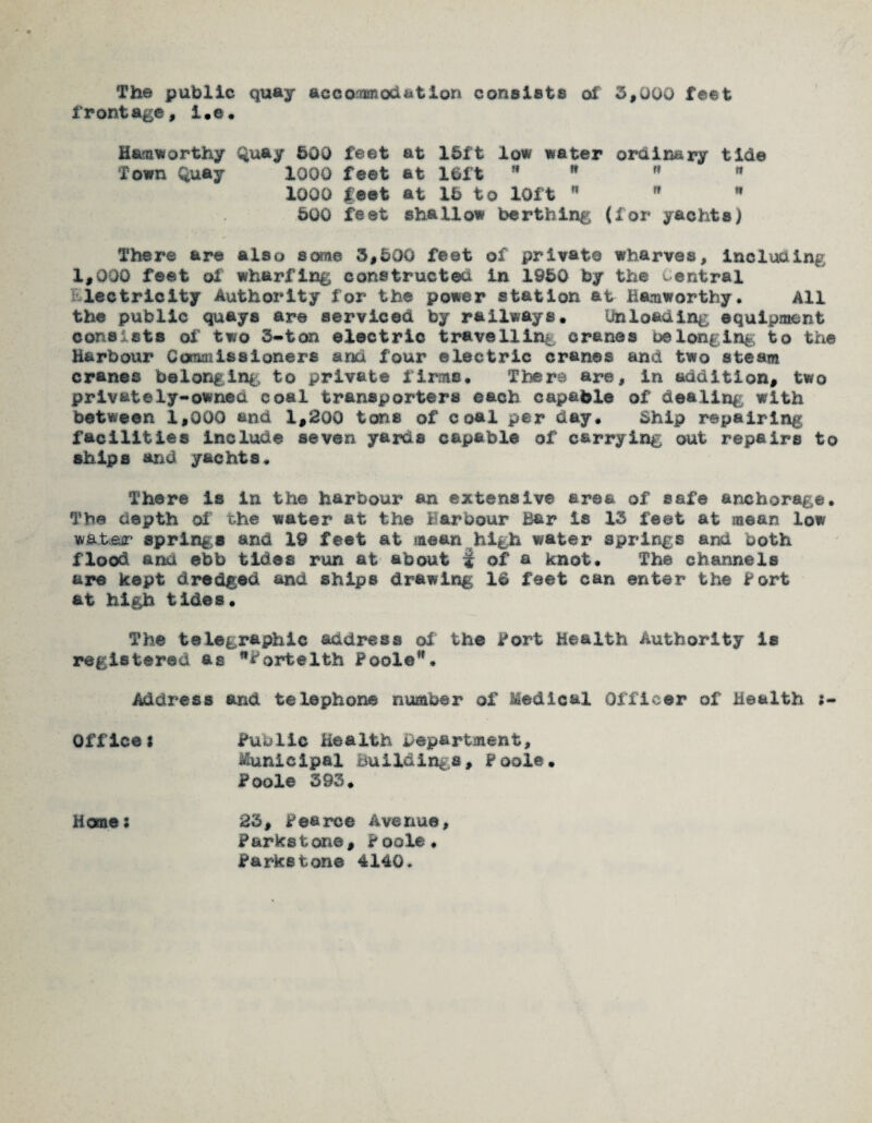 The public quay accommodation consists of 3,000 feet frontage, i.e. Hamworthy Quay 500 feet at 15ft low water ordinary tide Town Quay 1000 feet fit 15ft     1000 feet at 15 to 10ft   * 500 feet shallow berthing (for yachts) There are also some 3,500 feet of privat© wharves, including 1,000 feet of wharfing constructed in 1950 by the central lectricity Authority for the power station at Bamwortby. All the public quays are serviced by railways. Unloading equipment consists of two 3-ton electric travelling cranes belonging to the Harbour Commissioners and four electric cranes and two steam cranes belonging to private firms. There are, in addition, two privately-owned coal transporters each capable of dealing with between 1,000 and 1,200 tons of coal per day. Ship repairing facilities include seven yards capable of carrying out repairs to ships and yachts. There is in the harbour an extensive area of safe anchorage. The depth of the water at the Harbour Bar is 13 feet at mean low water springs and 19 feet at mean high water springs and both flood and ebb tides run at about | of a knot. The channels are kept dredged and ships drawing Id feet can enter the Fort at high tides. The telegraphic address of the Fort Health Authority is registered as fortelth Poole”. Address and telephone number of Medical Officer of Health Offices Public Health department, Municipal Buildings, Fool©. Poole 393. Homes 23, Pearce Avenue, Parks tone, Poole. Parkstone 4140.