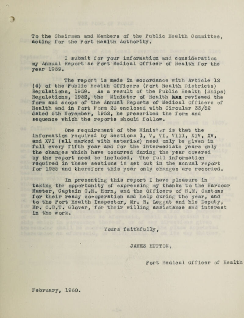 To the Chairman and Members of the Public wealth Committee, acting for the Port Health Authority. X submit for your information and consideration my Annual Report as Port Medical Officer of Health lor the year 1959* The report is made in accordance with Article 12 (4) of the Public Health Officers (Port health Districts) Regulations, 1959* as a result of the Public Health (Ships) Regulations, 1952, the Minister of Health hxx reviewed the form and scope of the Annual Reports of Medical Officers of Health and in Port f orm 20 enclosed with Circular 33/52 dated oth November, 1952, he prescribed the form and sequence which the reports should follow. One requirement of the Minister is that the information required by Sections 1, V, VI, VIII, XIV, XV, and XVI (all marked with asteri&ic) need only be given in full every fifth year and lor the intermediate years only the changes which have occurred during the year covered by the report need be included. The full information required in these sections is set out in the annual report for 1955 and therefore this year only changes are recorded. In presenting this report I have pleasure in taking the opportunity of expressing my thanks to the Harbour Master, Captain C.K. Horn, and the Officers of B.M. Customs for their ready co-operation and help during the year, and to the Port Health Inspector, Mr. R. Deggat and his Deputy, Mr. C.B.T. Glover, for their willing assistance and interest in the work. Y our s faithfully, JAMES HUTTON, Port Medical Officer of' Health February, 1960.