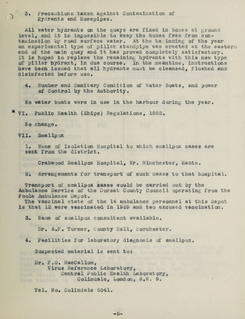 Hydrants and Hosepipes. All 7;ater hydrants on the quays are fixed in boxes at ground level, and it is impossible to keep the boxes free from con¬ tamination by road surface water. At the be inning of the year an experimental type oi pillar standpipe was erected at the eastern end of the main quay and it has proved completely satisfactory, it is hoped to replace the remaining hydrants with this new type of pillar hydrant, in due course. In the meantime, instructions have been issued that all hydrants must be cleansed, f lushed and disinfected before use. 4. Number and d£initary Condition of later Boats, and power of Control by the Authority. No water boats were in use in the harbour during the year. VI. Public Health (Ships) Regulations, 1952. No change. VII. Smallpox 1* Name of Isolation Hospital to which smallpox cases are sent from the district. Crabwood Smallpox. Hospital, Nr. Winchester, Hants. 2. Arrangements for transport of such cases to that hospital. Transport oi smallpox aases would be carried out by the Ambulance Service of the Dorset County Council operating, from the Poole Ambulance Depot. The vaccinal state oi the 14 ambulance personnel at this aepot is that 12 were vaccinated in 1959 and two excused vaccination. 3. Name of smallpox consultant available. Dr. A.F• Turner, County hall, uorehester. 4. Facilities for laboratory diagnosis of smallpox. Suspected material is sent tos Dr. F.O. MacCallum, Virus Reference Laboratory, Central Public Health Laboratory, Colindale, London, N.ffi. 9. Tel. No. Colindale 6041.