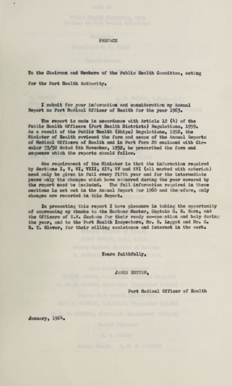 PREFACE To the Chairman and Renter© of the Public Health Co-nit tee, actios for the Port Health Authority* I cub-nit for your information and consideration ray Annual Retort ae Port Medical Officer of Health for the year 1963* The report ia made in accordance with Article 12 (4) of the Public Health Officer© (Port Health Districts) Regulations, 1939* Ae a result of the Public Health (Ships) Regulations, 1932, the Minister of Health reviewed the fore and score of the Annual Reports of Medical Officers of Health and in Port Porta 20 enclosed with Cir¬ cular 33/32 dated 6th November, 1952, he prescribed the fora and sequence which the reports should follow* One requirement of the Minister is that the information required by Sections Z, V, VI, VIII, XIV, XV and XVI (all narked with asterisk) need only be iven In full every fifth year and for the intermediate years only the chan-ea which have o urred during the year covered by the report need be included* Tins full information required in these sections is set out in the An ual -Report tor I960 and the efore, only changes are recorded in this Report* In presenting thin resort I have pleasure in taking the opportunity of expressing my thanks to the Harbour Master, Captain C* H. Hern, and the Officers of H.M, Oust os for their ready co-ope ation end help durin the year, ant to the Port Health Inspectors, Mr* R* Leigat and Mr* C* B* T* Clover, for their willing assistance and Interest in the work* Tours faithfully, JAMES ffljrrCH, Port Medical Officer of Health Jenuary, 1964*