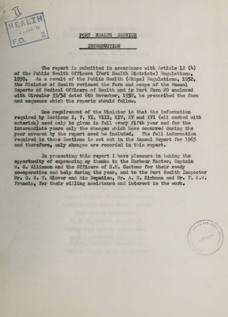 PORT H3ALTH SERVICE INTRODUCTION The report is submitted in accordance with Article 12 (4) of the Public Health Officers (Port Health istricts) Regulations, 1959. As a result of the Public Health ( hips) Regulations, 1952, the Minister of Health reviewed the form and scope of the Annual Reports of Medical Officers of Health and in Port Fora 20 enclosed with Circular 33/52 dated 6th November, 1952, he prescribed the fora and sequence which the reports should follow. One requiresent of the Minister is that the information required by Sections I, V, VI, VIII, XIV, XV and XVI (all marieed with asterisk) need only be given in full every fifth year and for the intermediate years only the changes which have occurred during the year covered by the report need be included. The full information required in there Sections is set out in the Annual Report for 1965 and therefore, only changes are recorded in t in report. In presenting this report I have pleasure in taking the opportunity of expressing my thanks to the Harbour Master, Captain W. C. Allinson and the Officers of H.M. Customs for their ready co-operation and help during the year, and to the Port Health Inspector Mr. C. 3. T. Glover and his Deputies, Mr. A. H. Kirkman and Mr. F. K.W. Francis, for their willing assistance and interest in the work.