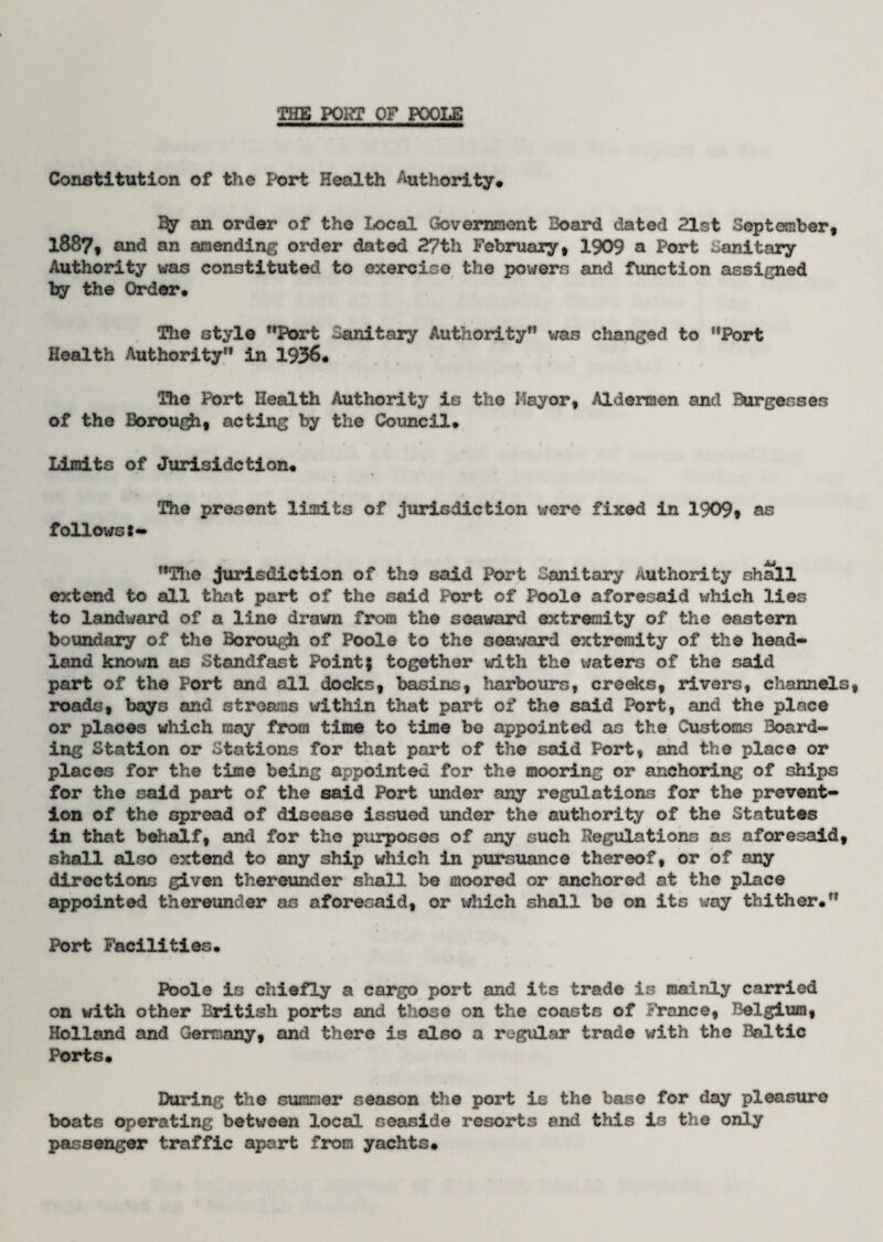 Constitution of the Port Health Authority* $y on order of the Local Government Board dated 21st September, 1887, and an amending order dated 27th February, 1909 a Port Sanitary Authority was constituted to exercise the powers and function assigned by the Order. The style Port Sanitary Authority was changed to Port Health Authority in 1956. The Port Health Authority is the Mayor, Aldermen and Burgesses of the Borough, acting by the Council. Limits of Jurisidction. The present limits of jurisdiction were fixed in 1909* as follows*- The jurisdiction of the said Port Sanitary Authority shall extend to all that part of the said Port of Poole aforesaid which lies to landward of a line drawn from the seaward extremity of the eastern boundary of the Borough of Poole to the seaward extremity of the head¬ land known as Standfast Point? together with the waters of the said part of the Port and all docks, basins, harbours, creeks, rivers, channels roads, bays and streams within that part of the said Port, and the place or places which may from time to time bo appointed as the Customs Board¬ ing Station or Stations for that part of the said Port, and the place or places for the time being appointed for the mooring or anchoring of ships for the said part of the said Port under any regulations for the prevent¬ ion of the spread of disease issued under the authority of the Statutes in that behalf, and for the purposes of any such Regulations as aforesaid, shall also extend to any ship which in pursuance thereof, or of any directions given thereunder shall be moored or anchored at the place appointed thereunder as aforesaid, or which shall be on its way thither. Port Facilities. Poole is chiefly a cargo port and its trade is mainly carried on with other British ports and those on the coasts of Prance, Belgium, Holland and Germany, and there is also a regular trade with the Baltic Ports. During the summer season the port is the base for day pleasure boats operating between local seaside resorts and this is the only passenger traffic apart from yachts.