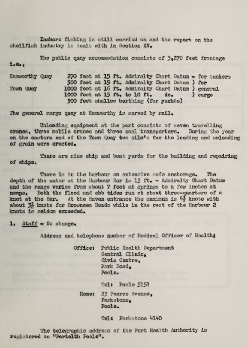 Inshore fishing is still carried on and the report on the shellfish industry is dealt v/ith in Section XV* The public quay accommodation consists of 3*270 feet frontage i* e* , Hamuorthy Quay 270 feot at 15 ft* Admiralty Chart Datura - for tankers 500 feet at 15 ft* Admiralty Chart Datum ) for Town Quay 1000 feot at 16 ft* Admiralty Chart Datura ) general 1000 feet at 15 ft* to 10 ft* do. ) cargo 500 feet shallow berthing (for yachts) The general cargo quay at Hamworthy is served by rail. Unloading equipment at the port consists of seven travelling cranes, three mobile cranes and three coal transporters* During the year on the eastern end of the Town Quay two silo’s for the loading and unloading of grain were erected* There are nine ship and boat yards for the building and repairing of ships* There is in the harbour an extensive safe anchorage. The depth of the water at the Harbour Bar is 13 ft* - Admiralty Chart Datura and the range varies from about 7 feot at springs to a few inches at neaps. Both the flood and ebb tides run at about three-quarters of a knot at the Par. At the Haven entrance the maximum is 4J knots with about knots for Brovmsea Roads while in the rest of the Harbour 2 knots is seldom exceeded. 1* Staff - No change* Address and telephone number of Medical Officer of Health; Office: Public Health Department Central Clinic, Civic Centre, Parle Road, Poole. Tel: Poole 5151 Horae: 23 Pearco Avenue, Parkstone, Poole. Tel: Parkstone *+l*K) The telegraphic address of the Port Health Authority is registered as Portelth Poole”.