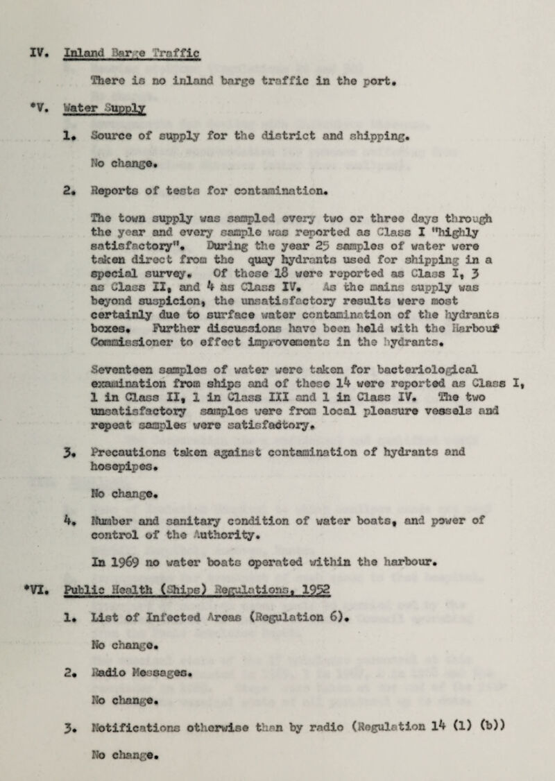 IV. Inland Barge Traffic There is no inland barge traffic in the port. •V. Water Supply 1. Source of supply for the district and shipping. No change* 2* Reports of tests for contamination# The town supply was sampled every two or three days through the year and every sample was reported as Class I highly satisfactory# During the year 25 samples of water were taken direct from the quay hydrants used for shipping in a special survey* Of those l8 were reported as Class I, 3 as Class II, and 4 as Class IV# Ac the mains supply was beyond suspicion, the unsatisfactory results were most certainly due to surface water contamination of the Jiydrants boxes# Further discussions have been held with the Harbou* Commissioner to effect improvements in the hydrants# Seventeen samples of water were taken for bacteriological examination from ships and of these 14 were reported as Class I, 1 in Class II, 1 in Class III and 1 in Class IV. The two unsatisfactory samples were from local pleasure vessels and repeat samples wore satisfactory* 3* Precautions taken against contamination of hydrants and hosepipes* No change* 4. Number and sanitary condition of water boats, and power of control of the Authority. In 1969 no water boats operated within the harbour. •VI. Public Health (Chips) Regulations. 1952 1* List of Infected Areas (Regulation 6)# No change* 2. iiadio Messages* No change* 3* Notifications otherwise than by radio (Regulation 14 (1) (b)) No change
