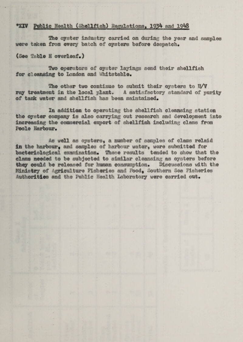 •XIV Public Health (Shellfish) Relations, 1934 and 1948 The oyster industry carried on during the year and samples were taken from every batch of oysters before despatch. (See Table H overleaf.) Two operators of oyster layings send their shellfish for cleansing to London and v/hits table. Tho other two continue to submit their oysters to 17/V ray treatment in the local plant. A satisfactory standard of purity of tank water and shellfish has been maintained. In addition to operating the shellfish cleansing station the oyster company is also carrying out research and development into increasing the commercial export of shellfish including clams from Poole Harbour. As well, as oysters, a number of samples of clams relaid in the harbour, and samples of harbour water, were submitted for bacteriological examination. There results tended to shov/ that the clams needed to be subjected to similar cleansing as oysters before they could be released for human consumption. Discussions with the Ministry of griculture Fisheries and Food, Southern Sea Fisheries Authorities and the Public Health Laboratory were carried out.