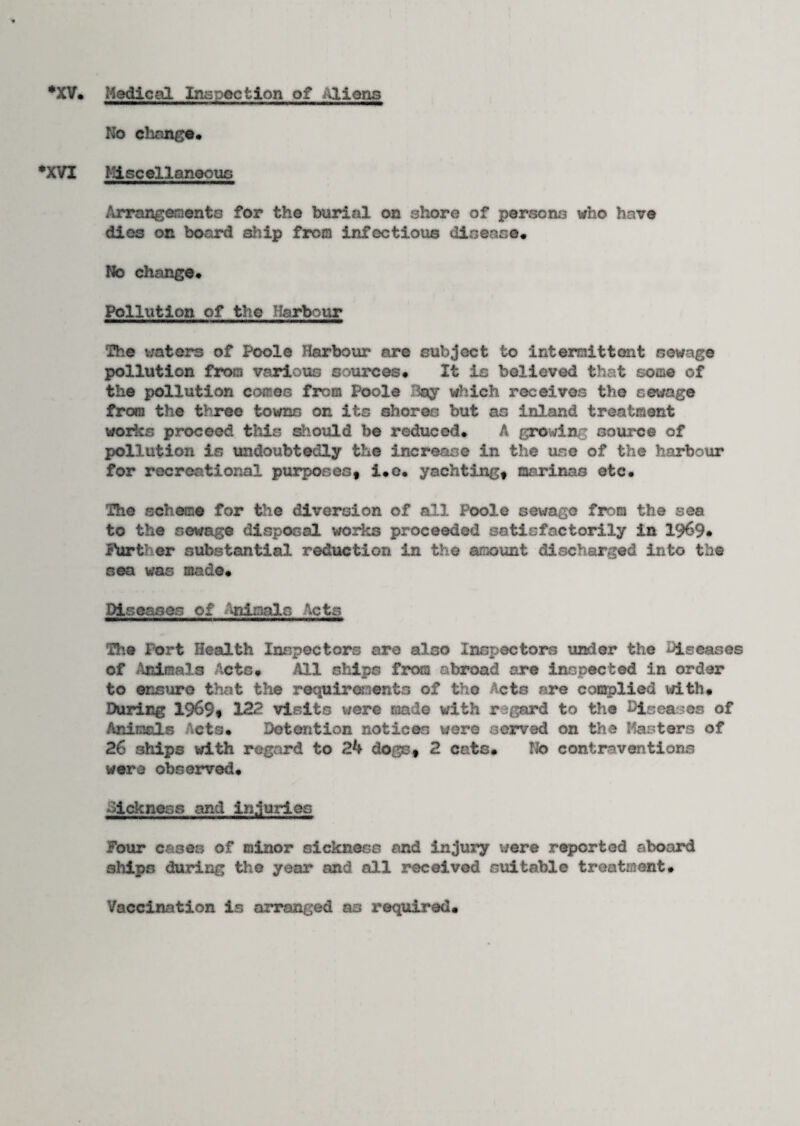 *XV. Medical Inspection of Aliens No change. •XVI Miscellaneous Arrangements for the burial on shore of persons who have dies on board ship from infectious disease. No change. Pollution of the Harbour The waters of Poole Harbour are subject to intermittent sewage pollution from various sources. It is believed that some of the pollution comes from Poole Bay which receives the sewage from the three towns on its shores but as inland treatment works proceed this should be reduced. A growing source of pollution is undoubtedly the increase in the use of the harbour for recreational purposes, i.o. yachting, marinas etc. The scheme for the diversion of all Poole sewage from the sea to the sewage disposal works proceeded satisfactorily in 19^9• Further substantial reduction in the amount discharged into the sea was made. Diseases of Animals Acts The Port Health Inspectors are also Inspectors under the diseases of Animals Acts* All ships from abroad are inspected in order to ensure that the requirements of the Acts are complied with. During 1969$ 122 visits were made with regard to the Diseases of Animals Acts. Detention notices were served on the Masters of 26 ships with regard to 24 dogs, 2 cats. No contraventions were observed. dlckness and injuries Four cases of minor sickness and injury ware reported aboard ships during the year and all received suitable treatment. Vaccination is arranged as required.