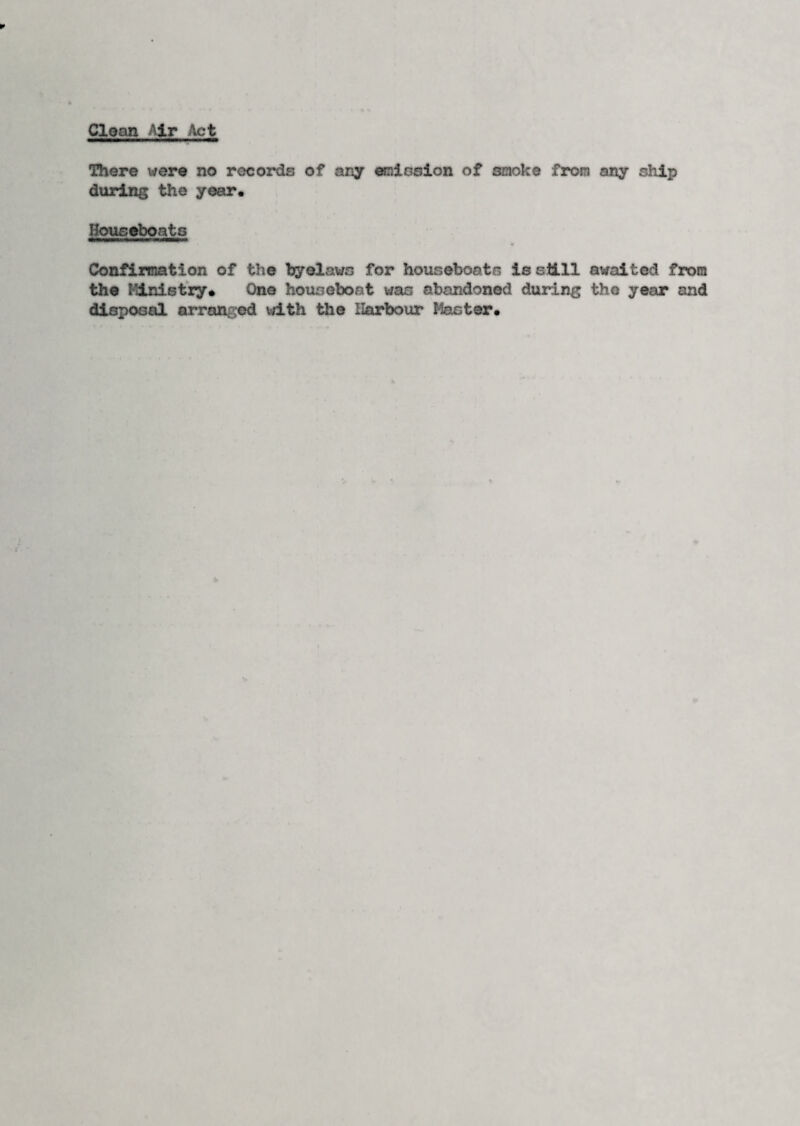 Clean Air Act There were no records of any emission of smoke from any ship during the year. Houseboats Confirmation of the byelaws for houseboats is eti.ll awaited from the Ministry. One houseboat was abandoned during the year and disposal arranged with the Harbour Master.