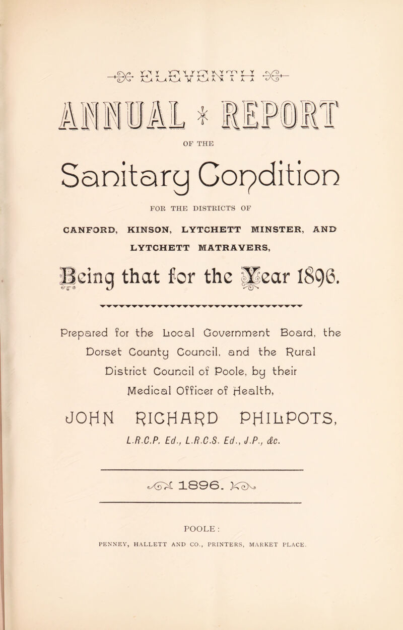 <ry» r.'x y ytx y x yTy ky r_jr <y^i eTtr* Ilx X^xXlx “w X_>( I* I t > Ova f 7.1 Xf> r\ t * OF THE Sanitary Condition FOR THE DISTRICTS OF CANFORO, KINSON, LYTCHETT MINSTER, AND LYTCHETT MATRAYERS, Beinq that for the glear 1890. Prepared for the bocal Government Board, the Dorset County Council, and the Rural District Council of Poole, by their Medical Officer of Health, JOHN RICHARD PHiliPOTS, L.R.C.P. Ed., L.R.C.S. Ed., J.P., dc. <XdX 1890. X~eXa POOLE: