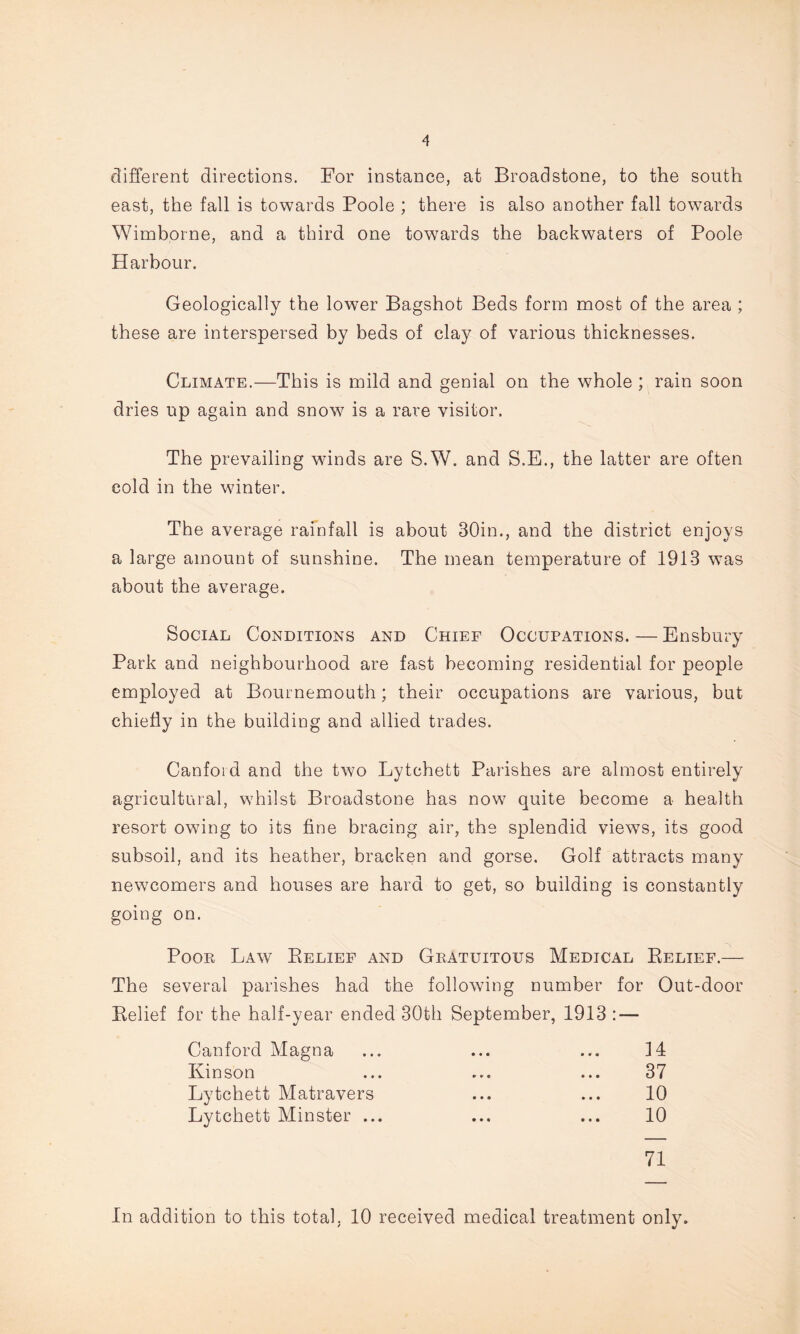 different directions. For instance, at Broadstone, to the south east, the fall is towards Poole ; there is also another fall towards Wimborne, and a third one towards the backwaters of Poole Harbour. Geologically the lower Bagshot Beds form most of the area ; these are interspersed by beds of clay of various thicknesses. Climate.—This is mild and genial on the whole ; rain soon dries up again and snow is a rare visitor. The prevailing winds are S.W. and S.E., the latter are often cold in the winter. The average rainfall is about 30in., and the district enjoys a large amount of sunshine. The mean temperature of 1913 was about the average. Social Conditions and Chief Occupations. — Ensbury Park and neighbourhood are fast becoming residential for people employed at Bournemouth; their occupations are various, but chiefly in the building and allied trades. Canfoid and the two Lytchett Parishes are almost entirely agricultural, whilst Broadstone has now quite become a health resort owing to its fine bracing air, the splendid views, its good subsoil, and its heather, bracken and gorse. Golf attracts many newcomers and houses are hard to get, so building is constantly going on. Poor Law Pielief and Gratuitous Medical Belief.— The several parishes had the following number for Out-door Belief for the half-year ended 30th September, 1913 : — Canford Magna Kinson Lytchett Matravers Lytchett Minster ... 14 37 10 10 71 In addition to this total, 10 received medical treatment only.