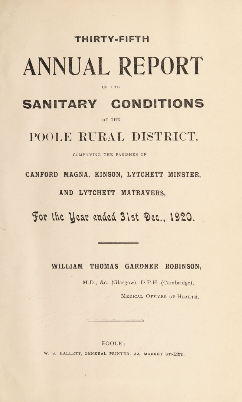 THIRTY-FIFTH ANNUAL REPORT OF THE SANITARY CONDITIONS OF THE POOLE RURAL DISTRICT, COMPRISING THE PARISHES OF CANFORD MAGNA, KINSON, LYTCHETT MINSTER, AND LYTCHETT MATRAYERS, Sot Ve& ^aa? ended Shi 19S0. WILLIAM THOMAS GARDNER ROBINSON, M.D.j &c. (Glasgow), D.P.H. (Cambridge), Medical Officer of Health. POOLE: W. S, HALLETT, GENERAL PRINTER, 22, MARKET STREET.