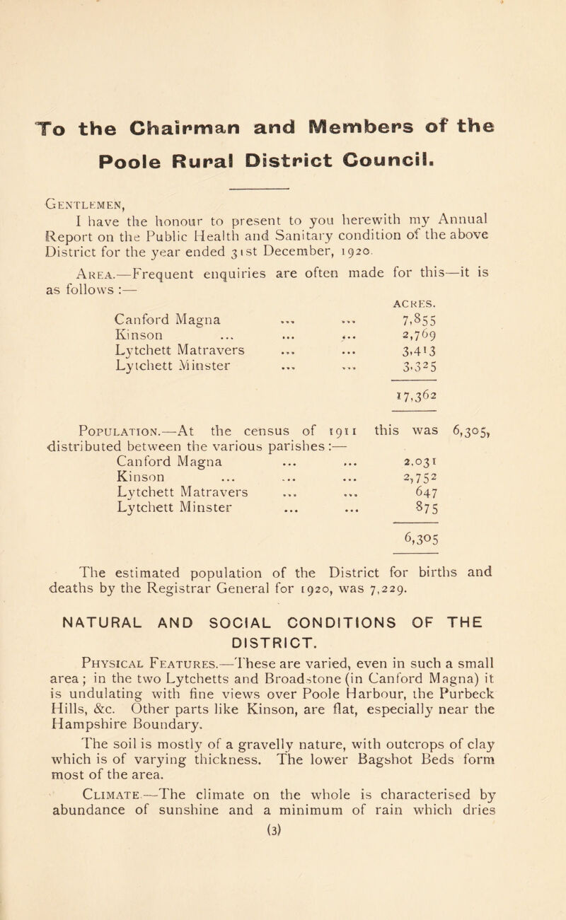 To the Chairman and IVSembers of the Poole Rural District Council. Gentlemen, I have the honour to present to you herewith my Annual Report on the Public Health and Sanitary condition of the above District for the year ended 31st December, 1920. Area.—Frequent enquiries are often made for this—it is as follows :— Canford Magna Kinson Lytchett Matravers Lytchett Minster ACRES. 7,855 2,769 3.4*3 3.325 17,362 Population.—At the census of 1911 this was 6,305* distributed between the various parishes:— Canford Magna ... ... 2,031 Kinson ... ... ... 2*752 Lytchett Matravers ... ... 647 Lytchett Minster ... ... §75 6,3°5 The estimated population of the District for births and deaths by the Registrar General for 1920, was 7,229. NATURAL AND SOCIAL CONDITIONS OF THE DISTRICT. Physical Features.—These are varied, even in such a small area; in the two Lytchetts and Broad^tone (in Canford Magna) it is undulating with fine views over Poole Harbour, the Purbeck Hills, &c. Other parts like Kinson, are flat, especially near the Hampshire Boundary. The soil is mostly of a gravelly nature, with outcrops of clay which is of varying thickness. The lower Bagshot Beds form most of the area. Climate.—The climate on the whole is characterised by abundance of sunshine and a minimum of rain which dries