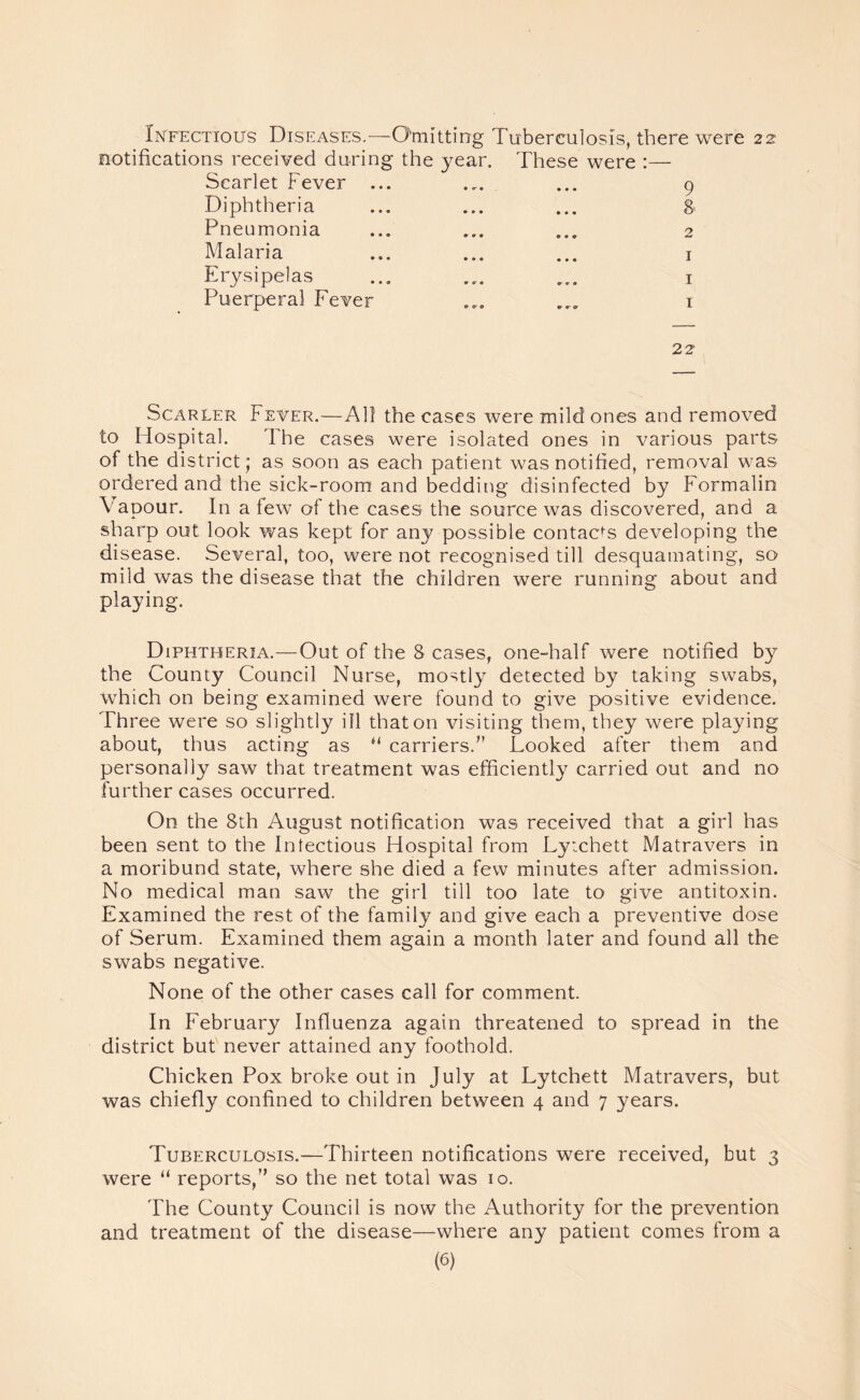 Infectious Diseases.—Omitting Tuberculosis, there were 22 notifications received during the year. These were :— Scarlet Fever ... ... ... 9 Diphtheria ... ... ... 8 Pneumonia ... ... ... 2 Malaria ... ... ... 1 Erysipelas ... .... ... 1 Puerperal Fever ... ... 1 22 Scarcer Fever.—All the cases were mild ones and removed to Hospital. The cases were isolated ones in various parts of the district; as soon as each patient was notified, removal was ordered and the sick-room and bedding disinfected by Formalin Vapour. In a few of the cases the source was discovered, and a sharp out look was kept for any possible contacts developing the disease. Several, too, were not recognised till desquamating, so mild was the disease that the children were running about and playing. Diphtheria.—Out of the 8 cases, one-half were notified by the County Council Nurse, mostly detected by taking swabs, which on being examined were found to give positive evidence. Three were so slightly ill that on visiting them, they were playing about, thus acting as u carriers.” Looked after them and personally saw that treatment was efficiently carried out and no further cases occurred. On the 8th August notification was received that a girl has been sent to the Infectious Hospital from Lytchett Matravers in a moribund state, where she died a few minutes after admission. No medical man saw the girl till too late to give antitoxin. Examined the rest of the family and give each a preventive dose of Serum. Examined them again a month later and found all the swabs negative. None of the other cases call for comment. In February Influenza again threatened to spread in the district but never attained any foothold. Chicken Pox broke out in July at Lytchett Matravers, but was chiefly confined to children between 4 and 7 years. Tuberculosis.—Thirteen notifications were received, but 3 were “ reports,” so the net total was 10. The County Council is now the Authority for the prevention and treatment of the disease—where any patient comes from a