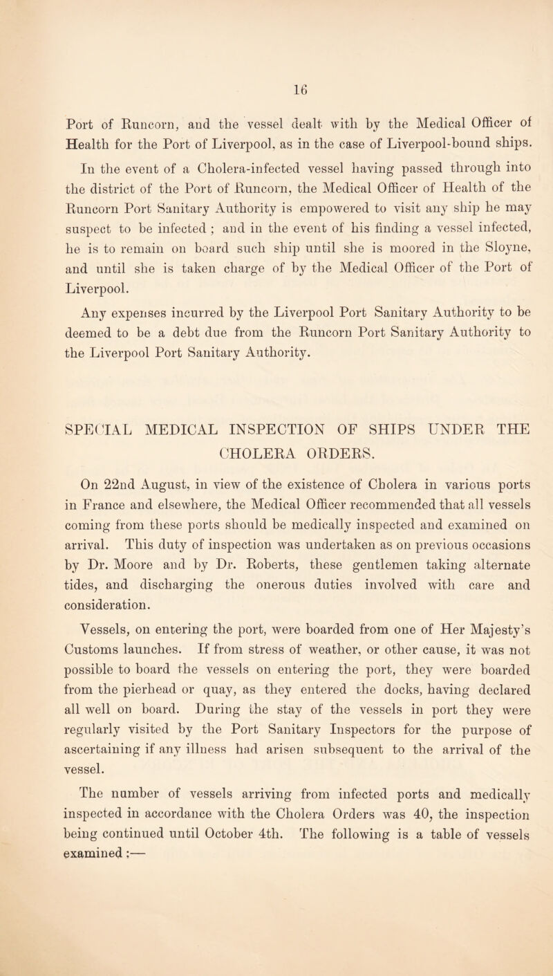 Port of Runcorn, and the vessel dealt with by the Medical Officer of Health for the Port of Liverpool, as in the case of Liverpool-bound ships. In the event of a Cholera-infected vessel having passed through into the district of the Port of Runcorn, the Medical Officer of Health of the Runcorn Port Sanitary Authority is empowered to visit any ship he may suspect to be infected ; and in the event of his finding a vessel infected, he is to remain on board such ship until she is moored in the Sloyne, and until she is taken charge of by the Medical Officer of the Port of Liverpool. Any expenses incurred by the Liverpool Port Sanitary Authority to be deemed to be a debt due from the Runcorn Port Sanitary Authority to the Liverpool Port Sanitary Authority. SPECIAL MEDICAL INSPECTION OF SHIPS UNDER THE CHOLERA ORDERS. On 22nd August, in view of the existence of Cholera in various ports in France and elsewhere, the Medical Officer recommended that all vessels coming from these ports should be medically inspected and examined on arrival. This duty of inspection was undertaken as on previous occasions by Dr. Moore and by Dr. Roberts, these gentlemen taking alternate tides, and discharging the onerous duties involved with care and consideration. Vessels, on entering the port, were boarded from one of Her Majesty’s Customs launches. If from stress of weather, or other cause, it was not possible to board the vessels on entering the port, they wTere boarded from the pierhead or quay, as they entered rhe docks, having declared all well on board. During the stay of the vessels in port they were regularly visited by the Port Sanitary Inspectors for the purpose of ascertaining if any illness had arisen subsequent to the arrival of the vessel. The number of vessels arriving from infected ports and medically inspected in accordance with the Cholera Orders was 40, the inspection being continued until October 4th. The following is a table of vessels examined;—