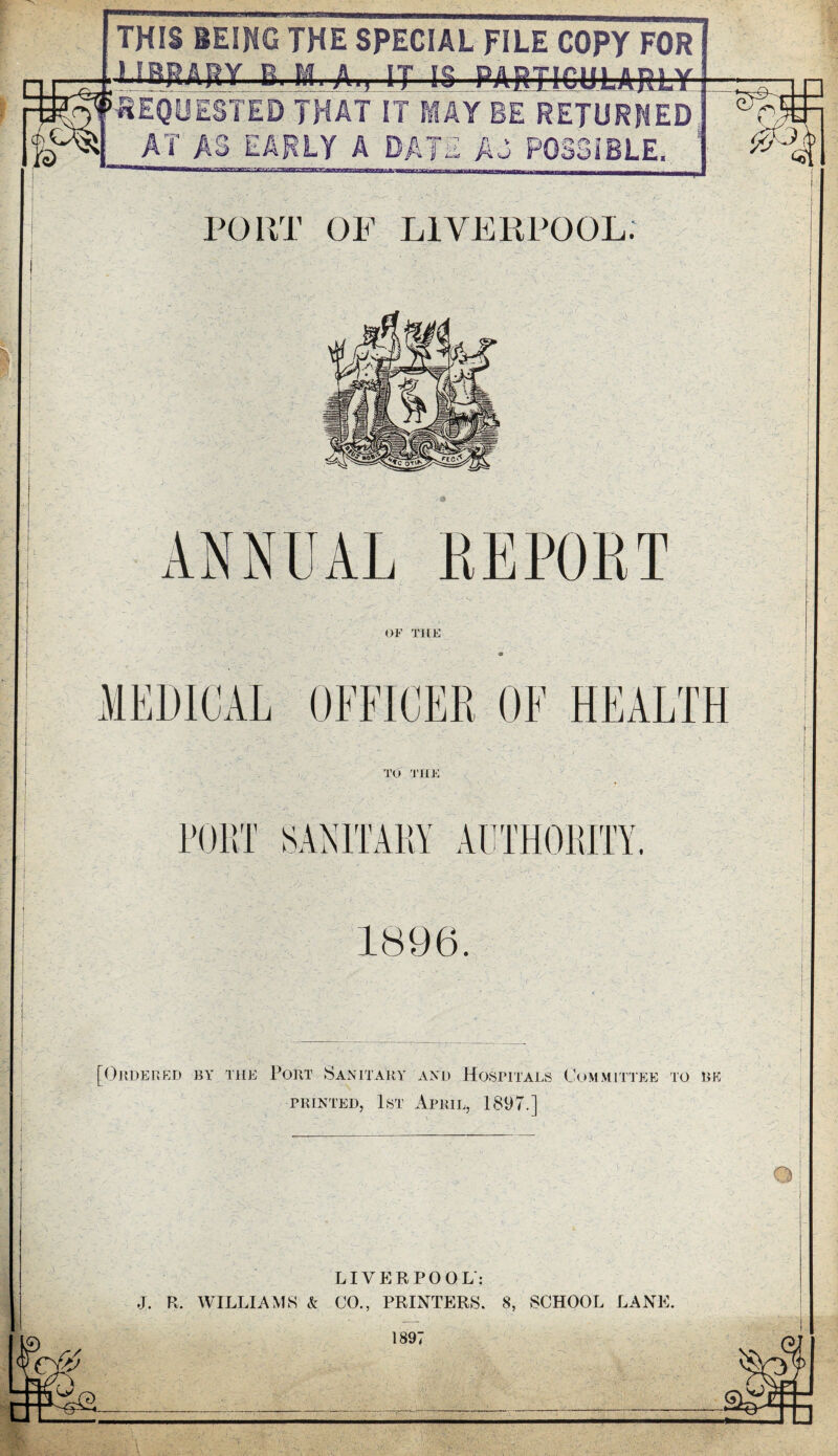 THIS BEING THE SPECIAL FILE COPY FOR LIBRARY E.-Mt-At,- ij IS ...PARTICULARLY. ES Crt || pg'S AT EARLY A DATE A3 PORT OF LIVERPOOL. i OF THE TO THE PORT SANITARY AUTHORITY 1896. 'V,. ANNUAL REPORT MEDICAL OFFICER OF HEALTH [Ordered by the Port Sanitary and Hospitals Committee to be printed, 1st April, 1897.] LIVERPOOL': J. R. WILLIAMS & CO., PRINTERS. 8, SCHOOL LANE. 189^ —