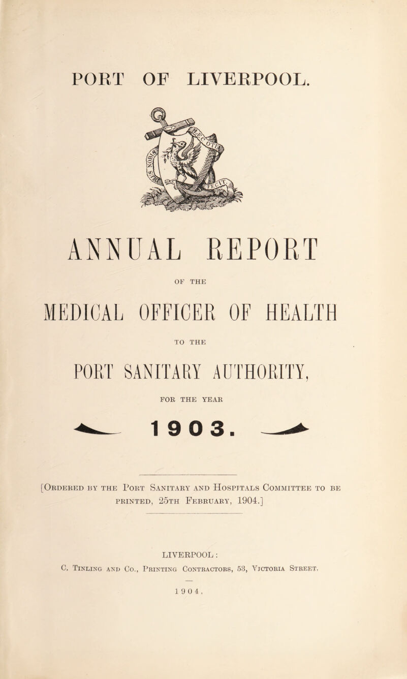 PORT OF LIVERPOOL. ANNUAL REPORT OF THE TO THE FOE, THE YEAE 19 0 3. [Oedeeed by the Poet Sanitaey and Hospitals Committee to be feinted, 25th Febeuaey, 1904.] LIVERPOOL: C, Tinling anp Go., Printing Contractors, 53, Victoria Street. 1 9 0 4.