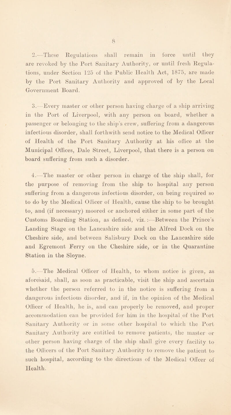 2. —These Regulations shall remain in force until they are revoked by the Port Sanitary Authority, or until fresh Regula¬ tions, under Section 125 of the Public Health Act, 1875, are made by the Port Sanitary Authority and approved of by the Local Government Board. 3. —Every master or other person having charge of a ship arriving in the Port of Liverpool, with any person on board, whether a passenger or belonging to the ship's crew, suffering from a dangerous infectious disorder, shall forthwith send notice to the Medical Officer of Health of the Port Sanitary Authority at his office at the Municipal Offices, Dale Street, Liverpool, that there is a person on board suffering from such a disorder. 4. —The master or other person in charge of the ship shall, for the purpose of removing from the ship to hospital any person suffering from a dangerous infectious disorder, on being required so to do by the Medical Officer of Health, cause the ship to be brought to, and (if necessary) moored or anchored either in some 2)art of the Customs Boarding Station, as defined, viz. :—Between the Prince’s Landing Stage on the Lancashire side and the Alfred Dock on the Cheshire side, and between Salisbury Dock on the Lancashire side and Egremont Ferry on the Cheshire side, or in the Quarantine Station in the Sloyne. 5. —The Medical Officer of Health, to whom notice is given, as aforesaid, shall, as soon as practicable, visit the ship and ascertain whether the person referred to in the notice is suffering from a dangerous infectious disorder, and if, in the opinion of the Medical Officer of Health, he is,, and can properly be removed, and proper accommodation can be provided for him in the hospital of the Port Sanitary Authority or in some other hospital to which the Port Sanitary Authority are entitled to remove patients, the master or other person having charge of the ship shall give every facility to the Officers of the Port Sanitary Authority to remove the patient to such hospital, according to the directions of the Medical Offcer of Health.