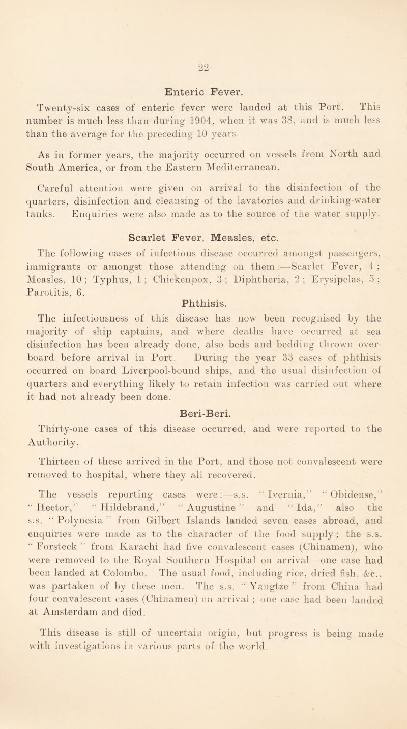 Twenty-six cases of enteric fever were landed at this Port. This number is much less than during 1904, when it was 38, and is much less than the average for the preceding 10 years. As in former years, the majority occurred on vessels from North and South America, or from the Eastern Mediterranean. Careful attention were given on arrival to the disinfection of the quarters, disinfection and cleansing of the lavatories and drinking-water tanks. Enquiries were also made as to the source of the water supply. Scarlet Fever, Measles, etc. The following cases of infectious disease occurred amongst passengers, immigrants or amongst those attending on them:—Scarlet Fever, 4; Measles, 10; Typhus, 1; Chickenpox, 3; Diphtheria, 2; Erysipelas, 5; Parotitis, 6. Phthisis. The infectiousness of this disease has now been recognised by the majority of ship captains, and where deaths have occurred at sea disinfection has been already done, also beds and bedding thrown over¬ board before arrival in Port. During the year 33 cases of phthisis occurred on board Liverpool-bound ships, and the usual disinfection of quarters and everything likely to retain infection was carried out where it had not already been done. Beri-Beri. Thirty-one cases of this disease occurred, and were reported to the Authority. Thirteen of these arrived in the Port, and those not convalescent were removed to hospital, where they all recovered. The vessels reporting cases were:—s.s. “ Ivernia,”  Obidense, ' “ Hector,” “ Hildebrand,” “ Augustine ’ and “ Ida,” also the s.s. “ Polynesia from Gilbert Islands landed seven cases abroad, and enquiries were made as to the character of the food supply; the s.s. i Forsteck ” from Karachi had five convalescent cases (Chinamen), who were removed to the Koyal Southern Hospital on arrival- one case had been landed at Colombo. The usual food, including rice, dried fish, &c., was partaken of by these men. The s.s. “ Yangtze ” from China had four convalescent cases (Chinamen) on arrival; one case had been landed at Amsterdam and died. This disease is still of uncertain origin, but progress is being made with investigations in various parts of the world.