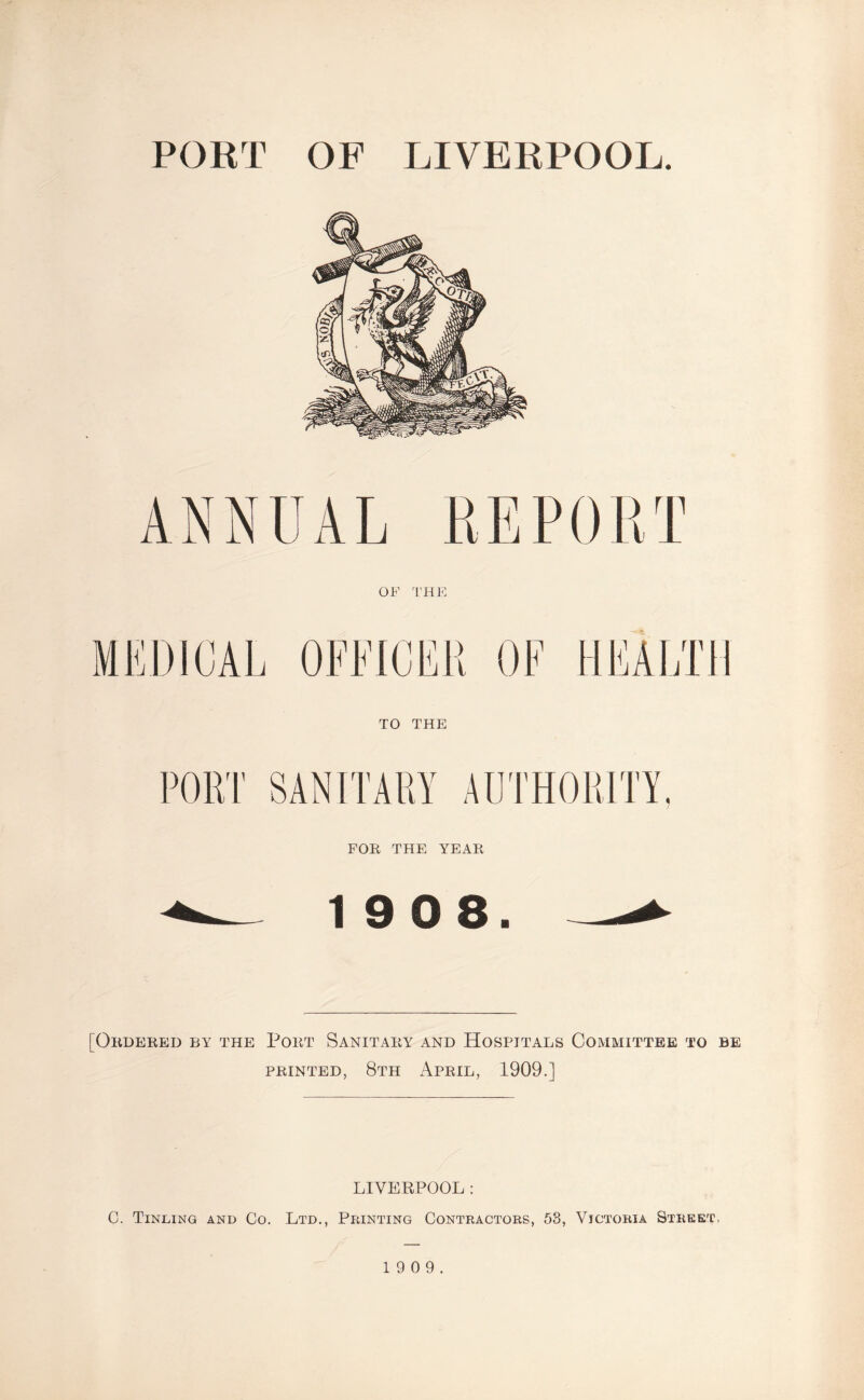 PORT OF LIVERPOOL. FOR THE YEAR 19 0 8. [Ordered by the Port Sanitary and Hospitals Committee to be printed, 8th April, 1909.] LIVERPOOL: 0. Tinting and Co. Ltd., Printing Contractors, 53, Victoria Street. 1 9 0 9.