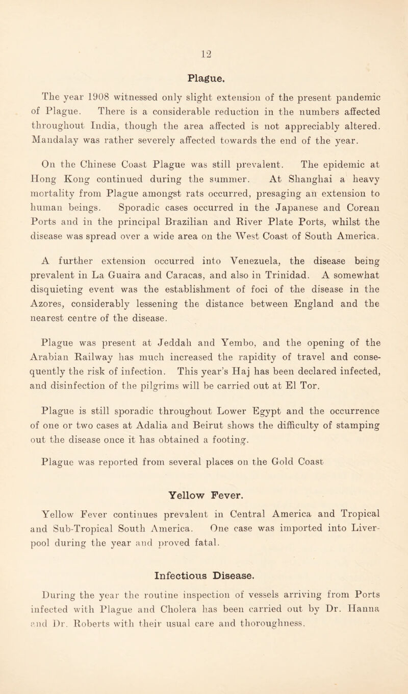 Plague. The year 1908 witnessed only slight extension of the present pandemic of Plague. There is a considerable reduction in the numbers affected throughout India, though the area affected is not appreciably altered. Mandalay was rather severely affected towards the end of the year. On the Chinese Coast Plague was still prevalent. The epidemic at Hong Kong continued during the summer. At Shanghai a heavy mortality from Plague amongst rats occurred, presaging an extension to human beings. Sporadic cases occurred in the Japanese and Corean Ports and in the principal Brazilian and River Plate Ports, whilst the disease was spread over a wide area on the West Coast of South America. A further extension occurred into Venezuela, the disease being prevalent in La Guaira and Caracas, and also in Trinidad. A somewhat disquieting event was the establishment of foci of the disease in the Azores, considerably lessening the distance between England and the nearest centre of the disease. Plague was present at Jeddah and Yembo, and the opening of the Arabian Railway has much increased the rapidity of travel and conse¬ quently the risk of infection. This year’s Haj has been declared infected, and disinfection of the pilgrims will be carried out at El Tor. Plague is still sporadic throughout Lower Egypt and the occurrence of one or two cases at Adalia and Beirut shows the difficulty of stamping out the disease once it has obtained a footing. Plague was reported from several places on the Gold Coast Yellow Fever. Yellow Fever continues prevalent in Central America and Tropical and Sub-Tropical South America. One case was imported into Liver¬ pool during the year and proved fatal. Infectious Disease. During the year the routine inspection of vessels arriving from Ports infected with Plague and Cholera has been carried out by Dr. Hanna and Dr. Roberts with their usual care and thoroughness,